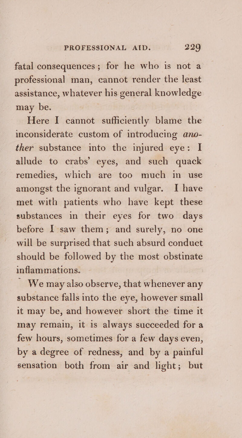 fatal consequences; for he who is not a professional man, cannot render the least assistance, whatever his general knowledge may be. Here I cannot sufficiently blame the inconsiderate custom of introducing ano- ther substance into the injured eye: I allude to crabs’ eyes, and such quack remedies, which are too much in_ use amongst the ignorant and vulgar. I have met with patients who have kept these substances in their eyes for two days before I saw them; and surely, no one will be surprised that such absurd conduct should be followed by the most obstinate inflammations. ~ We may also observe, that whenever any substance falls into the eye, however small it may be, and however short the time it may remain, it is always succeeded for a few hours, sometimes for a few days even, by a degree of redness, and by a painful sensation both from air and light; but