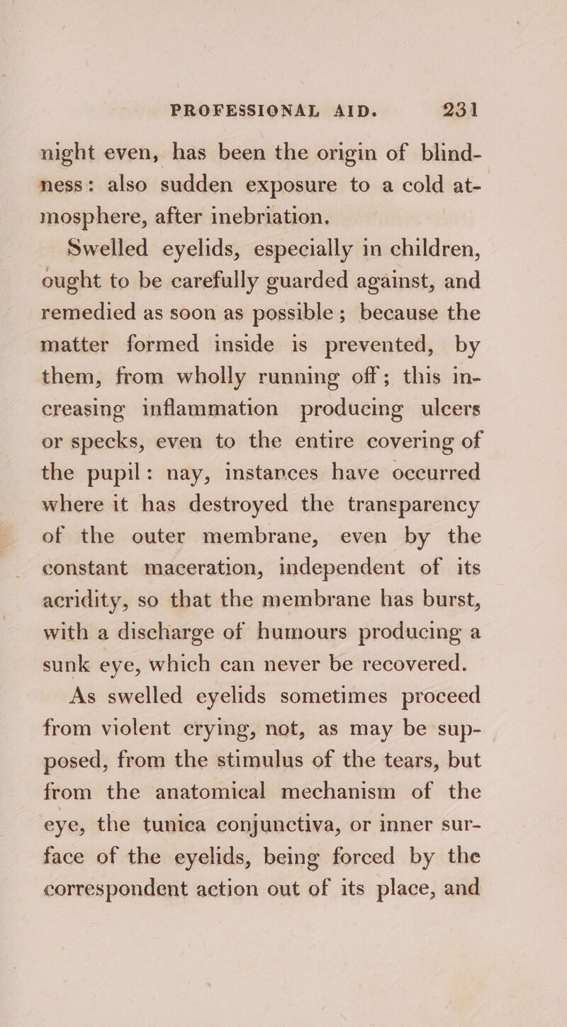 night even, has been the origin of blind- ness: also sudden exposure to a cold at- mosphere, after inebriation. Swelled eyelids, especially in children, ought to be carefully guarded against, and remedied as soon as possible; because the matter formed inside is prevented, by them, from wholly running off; this in- creasing inflammation producing ulcers or specks, even to the entire covering of the pupil: nay, instances have occurred where it has destroyed the transparency of the outer membrane, even by the constant maceration, independent of its acridity, so that the membrane has burst, with a discharge of humours producing a sunk eye, which can never be recovered. As swelled eyelids sometimes proceed from violent crying, not, as may be sup- posed, from the stimulus of the tears, but from the anatomical mechanism of the eye, the tunica conjunctiva, or inner sur- face of the eyelids, being forced by the correspondent action out of its place, and