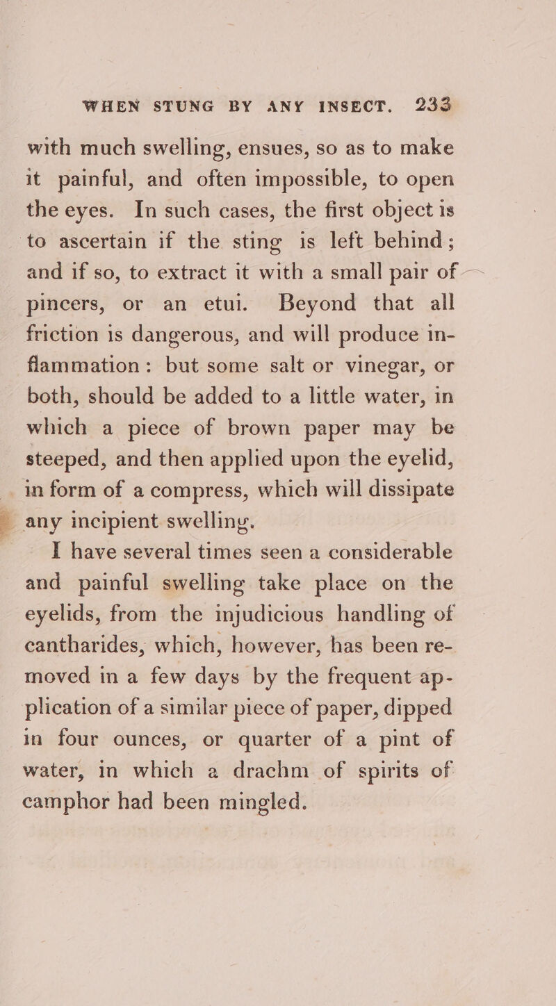 with much swelling, ensues, so as to make it painful, and often impossible, to open the eyes. In such cases, the first object is to ascertain if the sting is left behind; pincers, or an etui. Beyond that all friction 1s dangerous, and will produce in- flammation: but some salt or vinegar, or both, should be added to a little water, in which a piece of brown paper may be steeped, and then applied upon the eyelid, in form of a compress, which will dissipate 7 any incipient swelling. : I have several times seen a considerable and painful swelling take place on the eyelids, from the injudicious handling of cantharides, which, however, has been re- moved in a few days by the frequent ap- plication of a similar piece of paper, dipped in four ounces, or quarter of a pint of water, in which a drachm of spirits of camphor had been mingled.