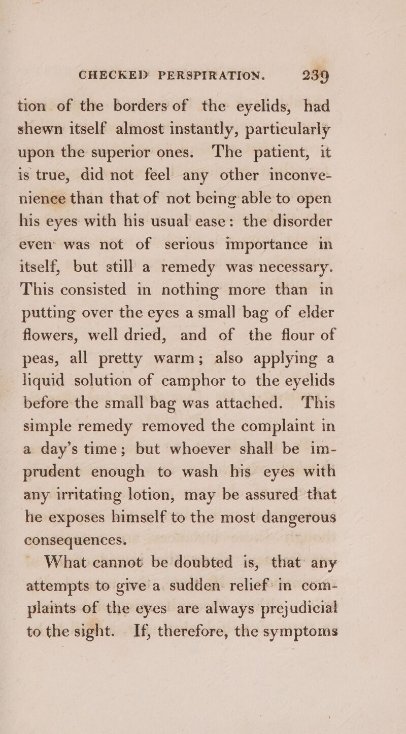 tion of the borders of the eyelids, had shewn itself almost instantly, particularly upon the superior ones. The patient, it is true, did not feel any other inconve- nience than that of not being able to open his eyes with his usual ease: the disorder even’ was not of serious importance in itself, but still a remedy was necessary. This consisted in nothing more than in putting over the eyes a small bag of elder flowers, well dried, and of the flour of peas, all pretty warm; also applying a liquid solution of camphor to the eyelids before the small bag was attached. This simple remedy removed the complaint in a day’s time; but whoever shall be im- prudent enough to wash his eyes with any irritating lotion, may be assured that he exposes himself to the most dangerous consequences. , What cannot be doubted is, that any attempts to give a. sudden relief in com- plaints of the eyes are always prejudicial to the sight. If, therefore, the symptoms