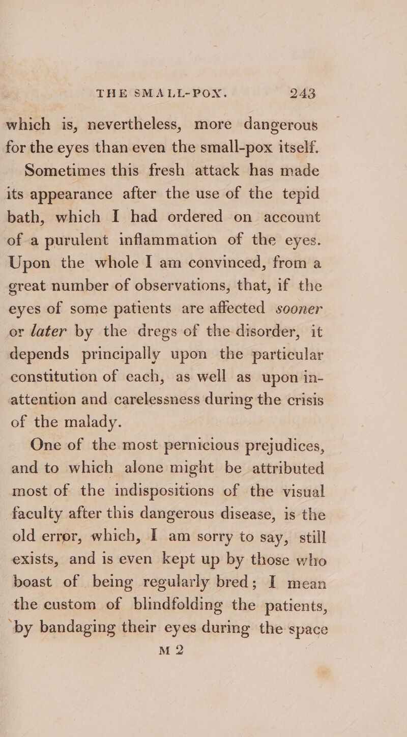 which is, nevertheless, more dangerous for the eyes than even the small-pox itself. Sometimes this fresh attack has made its appearance after the use of the tepid bath, which I had ordered on account of a purulent inflammation of the eyes. Upon the whole I am convinced, from a great number of observations, that, if the eyes of some patients are affected sooner or later by the dregs of the disorder, it depends principally upon the particular constitution of each, as well as upon in- attention and carelessness during the crisis of the malady. One of the most pernicious prejudices, and to which alone might be attributed most of the indispositions of the visual faculty after this dangerous disease, is the old error, which, I am sorry to say, still exists, and is even kept up by those who boast of being regularly bred; I mean the custom of blindfolding the patients, ‘by bandaging their eyes during the space M 2