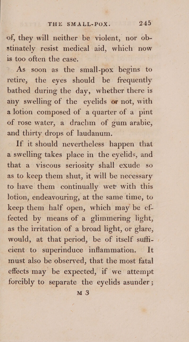 of, they will neither be violent, nor ob- stinately resist medical aid, which now is too often the case. As soon as the small-pox begins to retire, the eyes should be frequently bathed during the day, whether there is any swelling of the eyelids or not, with -alotion composed of a quarter of a pint of rose water, a drachm of gum arabic, and thirty drops of laudanum. If it should nevertheless happen that a swelling takes place in the eyelids, and that a viscous seriosity shall exude so as to keep them shut, it will be necessary to have them continually wet with this lotion, endeavouring, at the same time, to keep them haif open, which may be ef- fected by means of a glimmering light, as the irritation of a broad light, or glare, would, at that period, be of itself suffi- cient to superinduce inflammation. — It must also be observed, that the most fatal effects may be expected, if we attempt forcibly to separate the eyelids asunder ; M 3