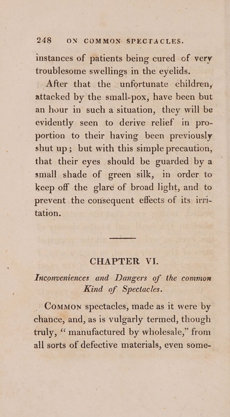 instances of patients being cured of very troublesome swellings in the eyelids. After that the unfortunate children, attacked by the small-pox, have been but an hour in such a situation, they will be evidently seen to derive relief in pro- portion to their having been previously shut up; but with this simple precaution, that their eyes should be guarded by a small shade of green silk, in order to keep off the glare of broad light, and to prevent the consequent effects of its: irri- tation. CHAPTER VI. Inconveniences and Dangers of the common Kind of Spectacles. Common spectacles, made as it were by chance, and, as is vulgarly termed, though truly, ‘‘ manufactured by wholesale,” from all sorts of defective materials, even some-