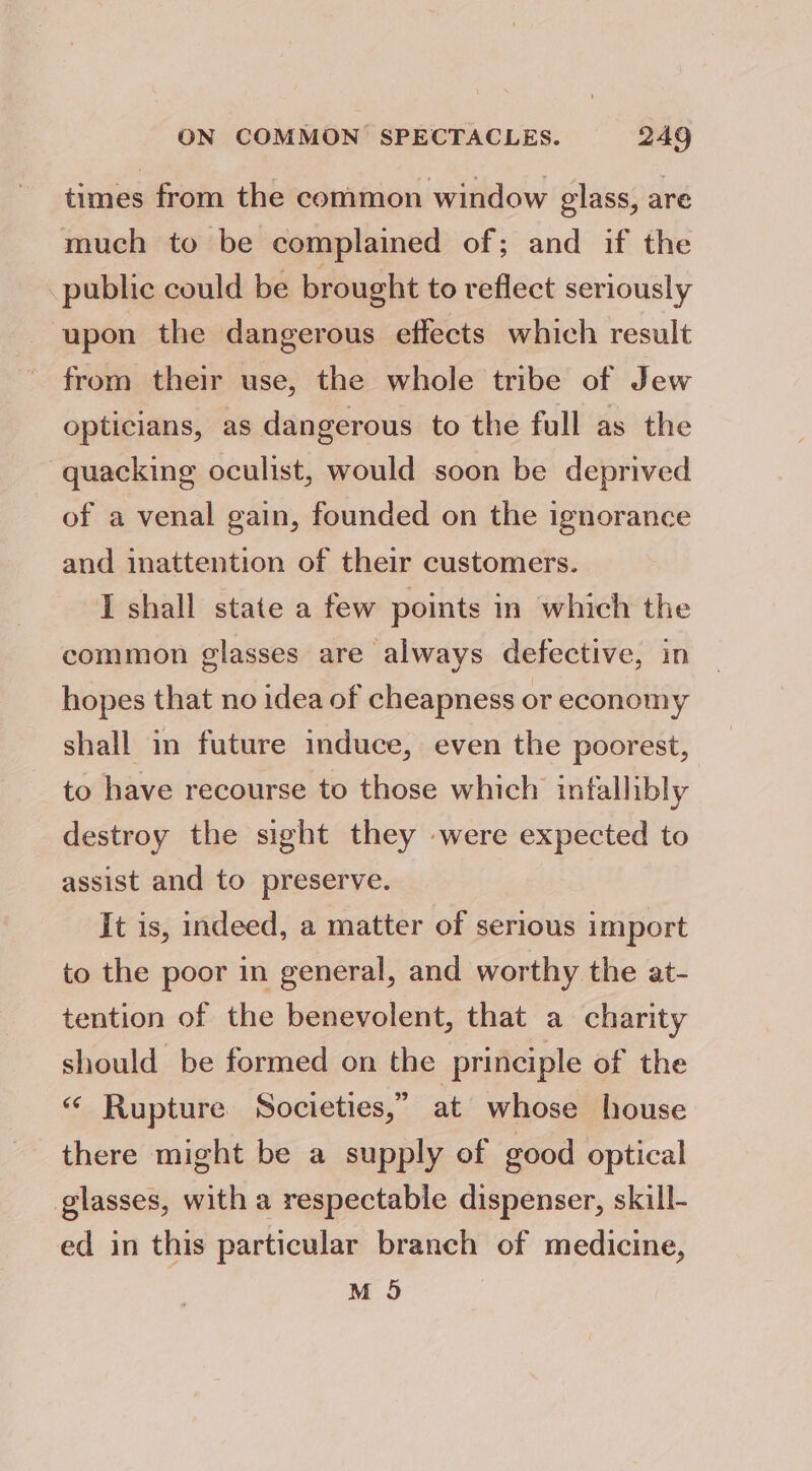 times from the common window glass, are much to be complained of; and if the public could be brought to reflect seriously upon the dangerous effects which result from their use, the whole tribe of Jew opticians, as dangerous to the full as the -quacking oculist, would soon be deprived of a venal gain, founded on the ignorance and inattention of their customers. I shall state a few points in which the common glasses are always defective, in hopes that no idea of cheapness or economy shall in future induce, even the poorest, to have recourse to those which infallibly destroy the sight they were expected to assist and to preserve. It is, indeed, a matter of serious import to the poor in general, and worthy the at- tention of the benevolent, that a charity should be formed on the principle of the “ Rupture Societies,” at whose house there might be a supply of good optical glasses, with a respectable dispenser, skill- ed in this particular branch of medicine, M 95