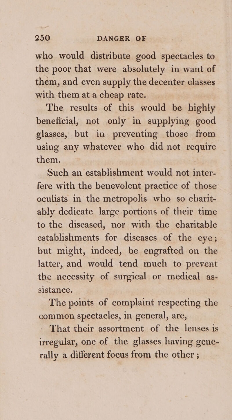 who would distribute good spectacles to the poor that were absolutely in want of them, and even supply the decenter classes with them at a cheap rate. The results of this would be highly beneficial, not only in supplying good glasses, but in preventing those from using any whatever who did not require them. | Such an establishment would not inter- fere with the benevolent practice of those oculists in the metropolis who so charit- ably dedicate large portions of their time to the diseased, nor with the charitable establishments for diseases of the eye; but might, indeed, be engrafted on the latter, and would tend much to prevent the necessity of surgical or medical as- sistance. The points of complaint respecting the common spectacles, in general, are, - That their assortment of the lenses is irregular, one of the glasses having gene- rally a different focus from the other ;