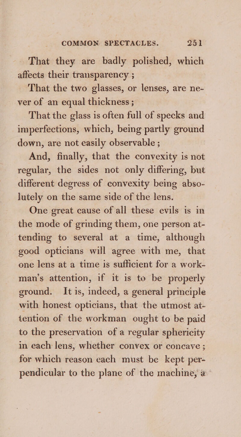 That they are badly polished, which affects their transparency ; That the two glasses, or lenses, are ne- _ ver of an equal thickness ; That the glass is often full of specks and imperfections, which, being partly ground down, are not easily observable ; And, finally, that the convexity is not regular, the sides not only differing, but different degress of convexity being abso- lutely on the same side of the lens. One great cause of all these evils is in the mode of grinding them, one person at- tending to several at a time, although good opticians will agree with me, that one lens at a time is sufficient for a work- man’s attention, if it is to be properly ground. It is, indeed, a general principle with honest opticians, that the utmost at- tention of the workman ought to be paid to the preservation of a regular sphericity in each lens, whether convex or concave ; for which reason each must be kept per- pendicular to the plane of the machine, a