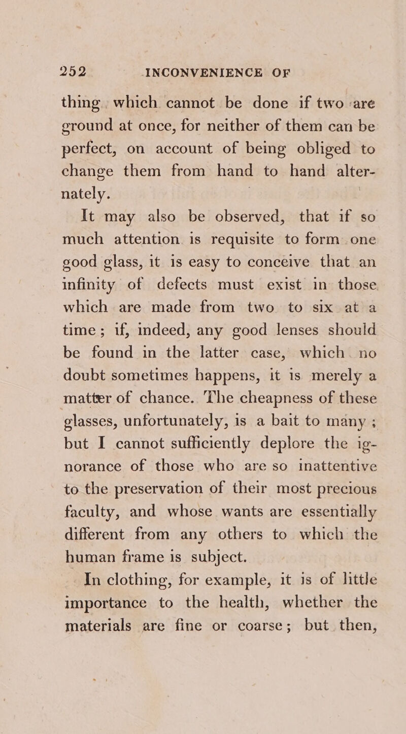 thing. which cannot be done if two are ground at once, for neither of them can be perfect, on account of being obliged to change them from hand to hand alter- nately. | | It may also be observed, that if so much attention is requisite to form one good glass, it 1s easy to conceive that an infinity of defects must exist in those which are made from two to six at a time; if, indeed, any good lenses should be found in the latter case, which. no doubt sometimes happens, it is merely a matter of chance. ‘he cheapness of these glasses, unfortunately, is a bait to many ; but I cannot sufficiently deplore the ig- norance of those who are so inattentive to the preservation of their most precious faculty, and whose wants are essentially different from any others to which the human frame is_ subject. In clothing, for example, it is of little importance to the health, whether the materials are fine or coarse; but then,