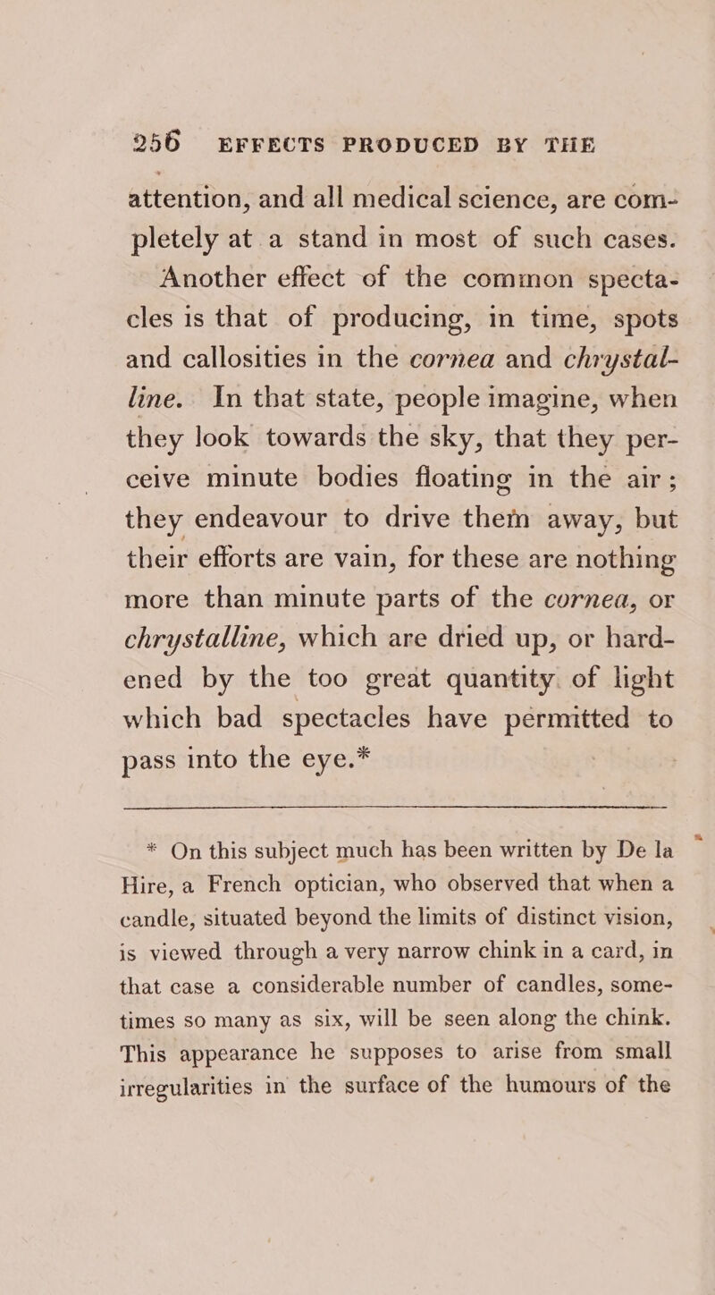 attention, and all medical science, are com- pletely at a stand in most of such cases. Another effect of the common specta- cles is that of producing, in time, spots and callosities in the cornea and chrystal- line. In that state, people imagine, when they look towards the sky, that they per- ceive minute bodies floating in the air; they endeavour to drive them away, but their efforts are vain, for these are nothing more than minute parts of the cornea, or chrystalline, which are dried up, or hard- ened by the too great quantity. of light which bad spectacles have permitted to pass into the eye.* * On this subject much has been written by De la Hire, a French optician, who observed that when a candle, situated beyond the limits of distinct vision, is viewed through a very narrow chink in a card, in that case a considerable number of candles, some- times so many as six, will be seen along the chink. This appearance he supposes to arise from small irregularities in the surface of the humours of the