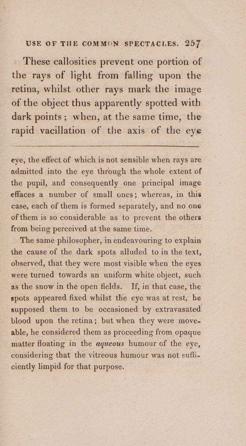 These callosities prevent one portion of the rays of light from fallmg upon the retina, whilst other rays mark the image of the object thus apparently spotted with dark points ; when, at the same time, the rapid vacillation of the axis of the eye eye, the effect of which is not sensible when rays are admitted into the eye through the whole extent of the pupil, and consequently one principal image effaces a number of small ones; whereas, in this case, each of them is formed separately, and no one of them is so considerable as to prevent the others from being perceived at the same time. The same philosopher, in endeavouring to explain the cause of the dark spots alluded to in the text, observed, that they were most visible when the eyes were turned towards an uniform white object, such as the snow in the open fields. If, in that case, the spots appeared fixed whilst the eye was at rest, he supposed them to be occasioned by extravasated blood upon the retina; but when they were move- able, he considered them as proceeding from opaque matter floating in the aqueous humour of the eye, considering that the vitreous humour was not sufli- » ciently limpid for that purpose.