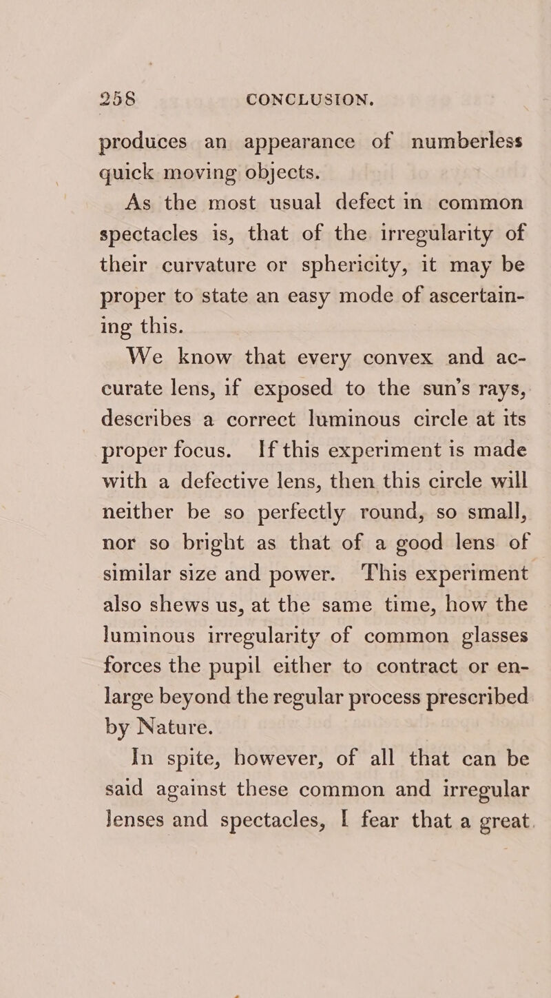 produces an appearance of numberless quick moving objects. As the most usual defect in common spectacles is, that of the irregularity of their curvature or sphericity, it may be proper to state an easy mode of ascertain- ing this. We know that every convex and ac- curate lens, if exposed to the sun’s rays, describes a correct luminous circle at its proper focus. If this experiment is made with a defective lens, then this circle will neither be so perfectly round, so small, nor so bright as that of a good lens of similar size and power. ‘This experiment also shews us, at the same time, how the luminous irregularity of common glasses forces the pupil either to contract or en- large beyond the regular process prescribed by Nature. In spite, however, of all that can be said against these common and irregular Jenses and spectacles, | fear that a great.