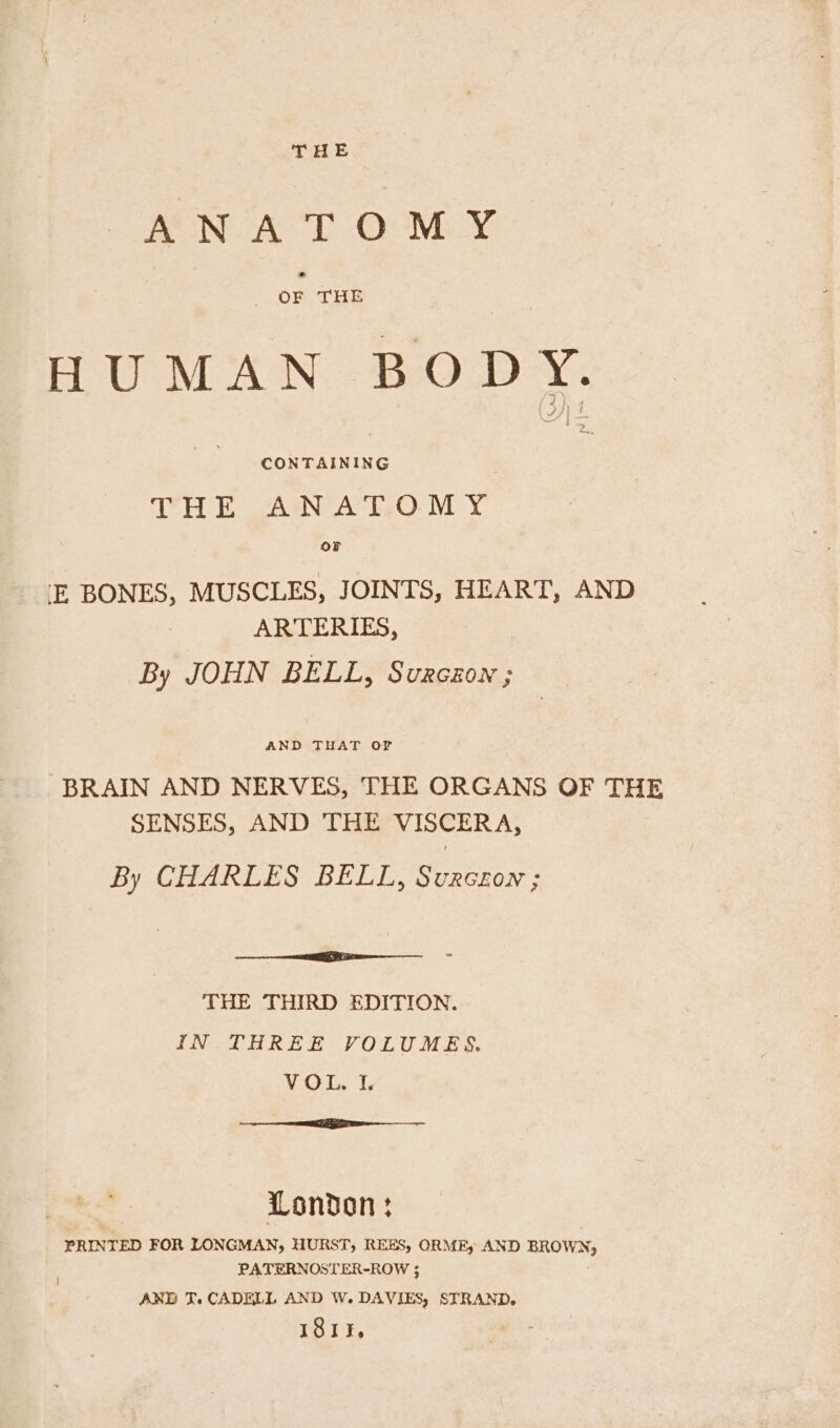THE ANATOMY HUMAN BODY. CONTAINING THE ANAT.OMY OF -E BONES, MUSCLES, JOINTS, HEART, AND ARTERIES, By JOHN BELL, Surczion ; AND THAT OF BRAIN AND NERVES, THE ORGANS OF THE SENSES, AND THE VISCERA, By CHARLES BELL, Svurczon ; ee THE THIRD EDITION. IN THREE VOLUMES. VOL. I, nna EZ I ne London: PRINTED FOR LONGMAN, HURST, REES, ORME, AND BROWN, PATERNOSTER-ROW ; AND JT. CADELL AND W. DAVIES, STRAND. ISI,