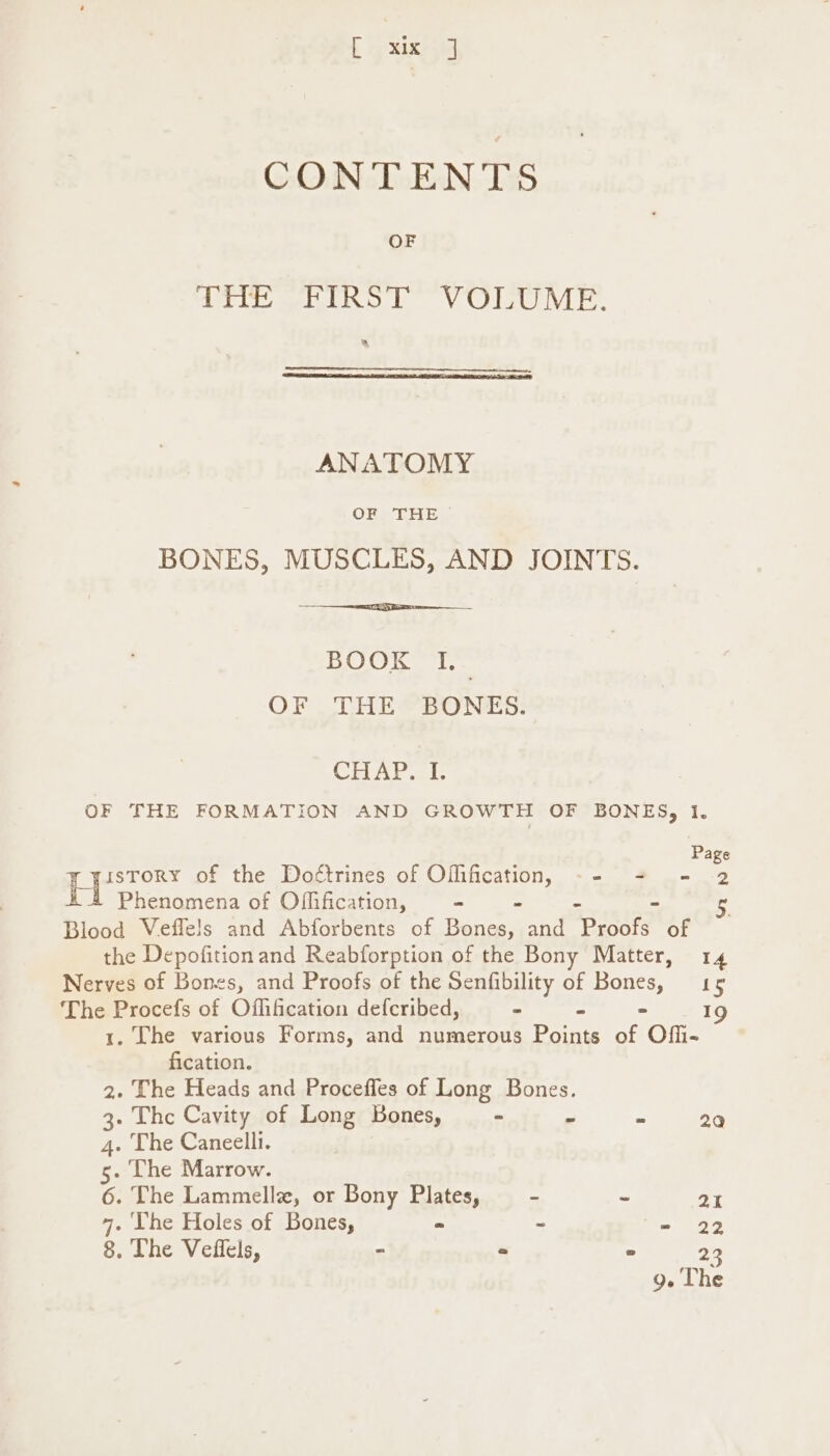 [ ah 1 CONTENTS OF amit} “FIRST VOLUME. a ANATOMY OF THE BONES, MUSCLES, AND JOINTS. BOOK I,_ OF THE BONES. CHAP al: OF THE FORMATION AND GROWTH OF BONES, 1. Page isTORY of the Doétrines of Ofification, -- + = 2 Phenomena of Offification, - “ Blood Veffe!s and Abforbents of Bones, and an eo of the Depofitionand Reabforption of the Bony Matter, 14 Nerves of Bones, and Proofs of the Senfibility of Bones, 15 The Procefs of Offification defcribed, * “ - 19 1. The various Forms, and numerous Points of Offi- fication. . The Heads and Proceffes of Long Bones. 2 3. Thc Cavity of Long Bones, - “ = 20 4. The Caneelli. 5. Lhe Marrow. 6. The Lammelle, or Bony Plates, - - 21 7. Vhe Holes of Bones, = ~ =>