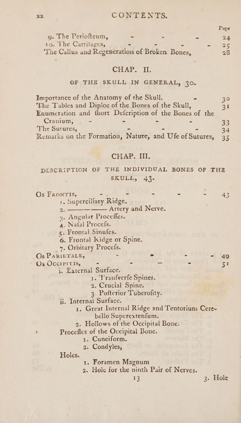 Page g- The Periofteum, ~ : y 24 10. The Cartilages, - - ~Ueese ‘The Callus and Regeneration of Broken Banes: 28 CHAP. II. OF FHE SKULL IN GENERAL, 30. Importance of the Anatomy of the Skull. = 30 Lhe Tables and Diploe of the Bones of the Skull, pai Enumeration and fhort Defcription of the Bones of the Cranium, - - - = 33 The Sutures, « * 34 ~ Remarks on the Formation, Nature, and Ufe of Guanes as CHAP. HI. DESCRIPTION OF THE INDIVIDUAL BONES OF THE SKULL, 43. Os Faronris, = - oe Z 43 1. Shyer ta Ridge. 2. Artery and Nerve. 4. Angular Proceffes. 4. Natal Procefs. 5. Frontal Sinufes. — 6. Frontal kidge or Spine. 4, Orbitary rec (Os PaRiETALe, o - ot an ~ Os OcciPiTis, - - _ - gr i. External Surface. 1. Vranfverfe Spines. 2. Crucial Spine. 3. Pofterior Tuberofity. ji. Internal Surface. 1. Great Internal Ridge and Tentorium Cere- bello Superextenfum. 2. Hollows of the Occipital Bone. Procefles of the Occipital Bone. 1. Cuneiform. 2. Condyles, - Holes. 1. Foramen Magnum 2. Hole for the ninth Pair of Nerves. 13 3- Hole
