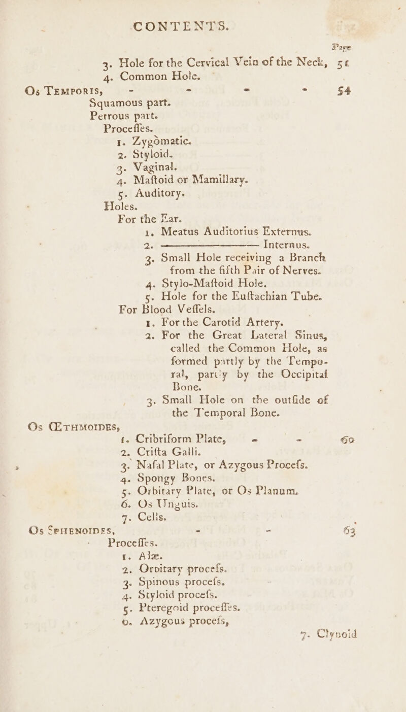 3. Hole for the Cenvical Vein of the Neck, 4. Common Hole. ~ Os TEMporis, - = = = Squamous part. Petrous part. Procefles. I. Zygomatic. 2. Styloid. 3. Vaginal. 4. Maftoid or Mamillary. 5. Auditory. Holes. For the Zar. i. Meatus Auditorius Externus. —————$_—____—__—_—— Internus. Z Small Hole receiving a Branch from the fifth Pair of Nerves. 4. Stylo-Maftoid Hole. 5. Hole for the Euftachian Tube. For Blood Veffels. 1. Forthe Carotid Artery. 2. For the Great Lateral Sinus, called the Common Hole, as formed partly by the Tempo- ral, part'y by the Occipital Bone. 3. Small Hole on the outfide of the I’emporal Bone. Os CETHMOIDNES, 4. Cribriform Plate, = 7 2. Crifta Galli. 3. Nafal Plate, or Azygous Procefs. 4. Spongy Bones. 5. Orbitary Plate, or Os Planum. 6. Os Unyurs. 7. Celise Os SeHENOIDES, a 2 Proceffes. 1. Alzx. . Orovitary procefs. . Spinous procefs. . Styloid procefs. . Pteregoid proceffes. . Azygous procels, Cw Bu bt Page oe 8 54 39