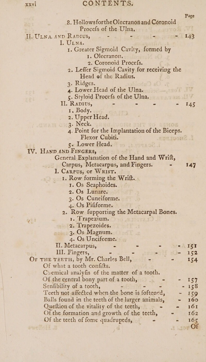 Il.tluwa snp Ranius, : LT ULwa. 1. Olecranon. Head of the Radius. 3. Ridges. Il. Raptvus, 1. Body. 2. Upper Head. 3. Neck. Flexor Cubiti. g. Lower Head, 1V. Hanp anv Fincers, J. Carnpus, or WRIsT. 1. Row forming the Writt.. 1. Os Scaphoides. 2. Os Lunare. 3. Os Cuneiforme. 4. Os Pififorme. > 1. Trapezium. 2. Trapezoides. 3. Os Magnum. 4. Os Unciforme. lil. Fingers, Or THE TEETH, by Mr. Gere Bell, Of what a tooth confifts. Of the central bony part of a tooth, Senfibility of a tooth, . Queftion of the vitality of the teeth, Of the teeth of fome quadrupeds, Page 143 145 147 15 152 154 157 158 $9 160 161 162 165