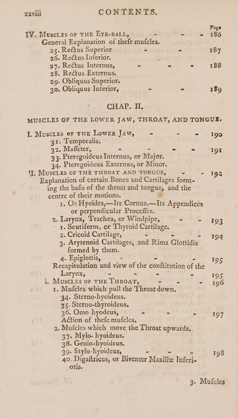 IV. Muscies oF THE EykE-BALL, . . 5 General Explanation of thefe mufcles. 25. Rectus Superior - “ 26. ReCtus Inferior. i 27. Rectus Internus, “ ~ = 28. Re€tus Externus. 29. Obliquus Superior. Page 186 187 188 189 190 30. Obliquus Inferior, - CHAP. II, | MUSCLES OF THE LOWER JAW, THROAT, AND TONGUE. I. Muscries eF THE Lower Jaw, - He = 31. Temporalis. 32. Maffeter, - - ~ es 33: Pteregoideus I Internus, or Major. 34. Pteregoideus Externus, or Minor. 'J], MuscLes OF THE THROAT AND TONGUE, as “ Explanation of certain Bones and Cartilages form- ing the bafis of the throat and tongue, and the centre of their motions. Y | 1, Os Hyoides,—Its Cornua.—Its Appendices or perpendicular Procefles. 2, Larynx, Trachea, or Windpipe, “ . 1. Scutiform, or Thyroid Cartilage. 2. Cricoid Cartilage, 5 3. Arytenoid Cartilages, and Rima Glottidis formed by them. 4. Epiglottis, . Recapitulation and view of the conftitution fF the Larynx, “ ~ 2 i. MuscLes oF THE THROAT, - 1. Mufcles which pull the Throat down 34. Sterno-hyoideus. 35. Sterno-thyroideus, 36. Omo- hyodeus, . i Action of thefe-mufcles. 2. Mufcles which move the Throat upwards. 37. Mylo- hyoideus, 38. Genio-hyoideus. 39. Stylo-hyoideus, - 40. Digaftricus, or Biventer Maxillee Wich OFS. 192 | 193 194 a7 195 196 197 198