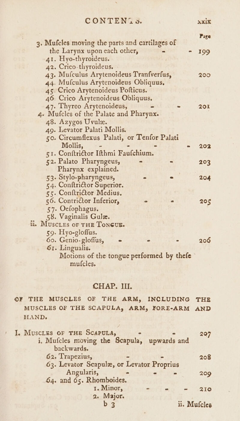 CONTEN(G 9». axix Page 3. Mufcles moving the parts and cartilages of j the Larynx upon each other, - - 199 41. Hyo-thyroideus. 42. Crico-thyroideus. 43. Mufculus Arytenoideus Tranfverfus, 200 44. Mufculus Arytenoideus Obliquus, 45. Crico Arytenoideus Pofticus. 46. Crico Arytenoideus Obliquus. 47. Thyreo Arytenoideus, - = 204 4 Mufcles of the Palate and Pharynx. 48. Azygos Uvule. 49. Levator Palati Mollis. 50. Circumflexus Palati, or Tenfor Palati Mollis, - = 202 g1. Conftrictor Ifthmi fsotohhunied 52. Palato Pharyngeus, ~ * 203 Pharynx explained. | 7 $3. Stylo-pharyngeus, > 2 204 54. Conftrictor Superior. 55. Conftritor Medius, 56. Contrictor Inferior, ° = 205 57. Oefophagus. | 58. Vaginalis Gulee. ii, Muscies or THE ToNGUE. 59. Hyo-gloffus. 60. Genio-gloflus, = « ° 206 61. Lingualis. Motions of the tongue performed by thefe mui{cles, CHAP. III. ©F THE MUSCLES OF THE ARM, INCLUDING THE MUSCLES OF THE SCAPULA, ARM, FORE-ARM AND HAND. ' J. MuscLes oF THE SCAPULA, - - 207 i, Mufcles moving the Scapula, upwards and backwards. 62. Trapezius, - 208 63. Levator Scapule, or Levator Proprius Angularis, - = 209 64. and 65. Ritoriheides., 1. Minor, o a ~ 210 2. Major.