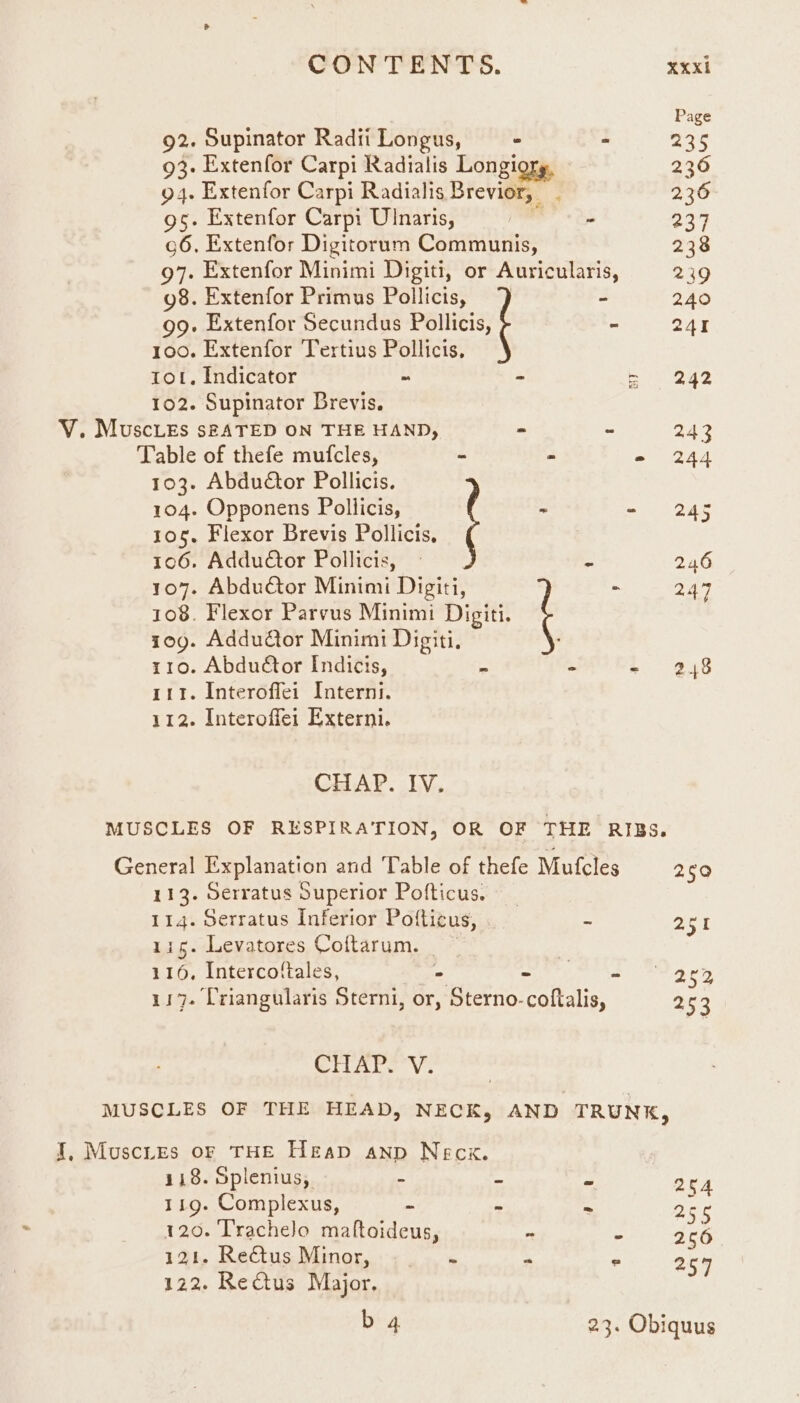 Page 92. Supinator Radii Longus, “ > S25 93- Extenfor Carpi Radialis Longiory, 236 94. Extenfor Carpi Radialis Brevior, 236 9s. Extenfor Carpi Ulnaris, + 237 g6. Extenfor Digitorum Communis, 238 97. Extenfor Minimi Digiti, or Auricularis, 239 g8. Extenfor Primus Pollicis, - 240 99. Extenfor Secundus Pali - 241 100. Extenfor Tertius Pollicis, tot. Indicator ~ - eee 102. Supinator Brevis. V. Muscies sfATED ON THE HAND, - - 243 Table of thefe mufcles, - - = 244 103. Abductor Pollicis. 104. Opponens Pollicis, ? - - 245 105. Flexor Brevis Pollicis, 6 106. Addudtor Pollicis, 2 246 1o8. Flexor Parvus Minimi Digiti. 10g. Addutor Minimi Digiti, 110. Abdutor Indicis, - - +. * 248 111. Interoffei Interni. 112. Interoffei Externi. 107. Abdutor Minimi Digiti, t - 247 CHAP. IV. MUSCLES OF RESPIRATION, OR OF THE RIBS. General Explanation and Table of thefe Mufcles 250 113. Oerratus Superior Pofticus. 114. Serratus Inferior Pofticus, - aot 115. Levatores Coftarum. | 116, Intercofiales, ‘ae, S 3 2¢ 117. Criangularis Sterni, or, Sterno-coftalis, 253 CTiArY Vv. MUSCLES OF THE HEAD, NECK, AND TRUNK, I, Muscies of THE Heap anp Necx. 118. Splenius, : a pe 204 119. Complexus, - em ce 256 120. Trachelo maftoideus, ~ 2 256 121. Reétus Minor, . am : 257 122. Rectus Major. b 4 23. Obiquus