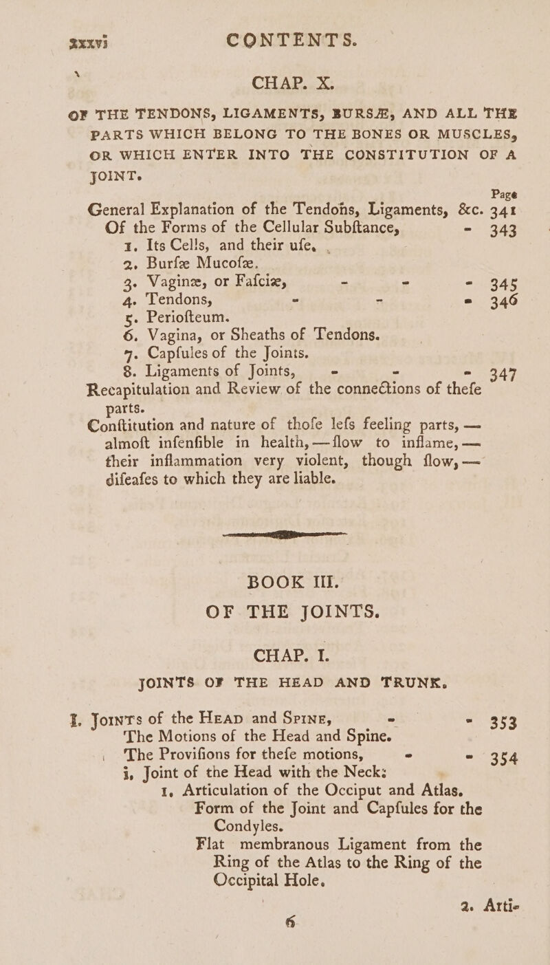 » CHAP. X. O¥ THE TENDONS, LIGAMENTS, BURS, AND ALL THE PARTS WHICH BELONG TO THE BONES OR MUSCLES, OR WHICH ENTER INTO THE CONSTITUTION OF A JOINT. Page General Explanation of the Tendons, Ligaments, &amp;c. 341 Of the Forms of the Cellular Subftance, - 343 ¥. Its Cells, and their ufe, , : 2. Burfee Mucofz, 3. Vagine, or Fafciz, ~ - - 345 4. Tendons, - “ = 346 5. Periofteum. 6. Vagina, or Sheaths of Tendons. 4. Capfules of the Joints, 8. Ligaments of Joints, ws - 347 Recapitulation and Review of the connedtions of thefe arts. Conftitution and nature of thofe lefs feeling parts, — almoft infenfible in health,—flow to inflame, — their inflammation very violent, though flow, — difeafes to which they are liable. mE BOOK Ill. OF THE JOINTS. CHAP. I. JOINTS OF THE HEAD AND TRUNK. J. Jornrs of the Heap and Spine, « - 353 The Motions of the Head and Spine. The Provifions for thefe motions, ~ ~ 354 i, Joint of the Head with the Neck; 1, Articulation of the Occiput and Atlas. Form of the Joint and Capfules for the Condyles. Flat membranous Ligament from the Ring of the Atlas to the Ring of the Occipital Hole. 3 ae Attie 6