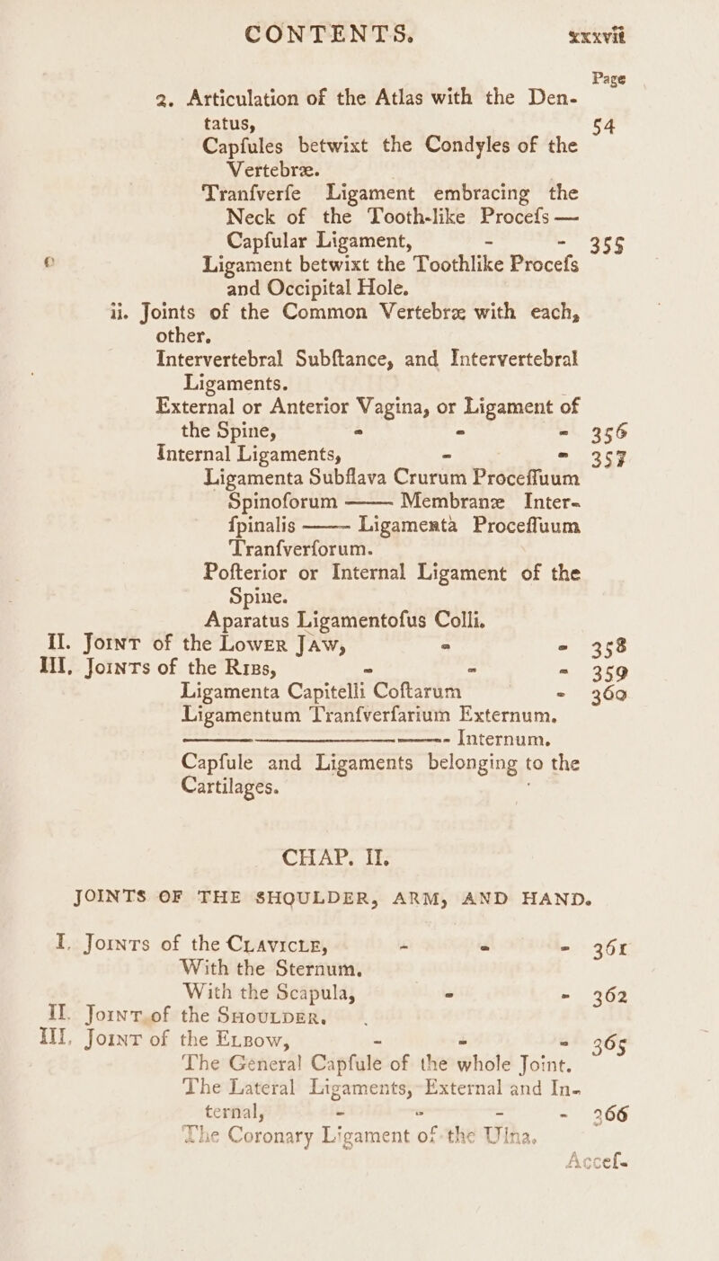 Page 2. Articulation of the Atlas with the Den- : tatus, 54 Capfules betwixt the Condyles of the Vertebre. ) Tranfverfe Ligament embracing the Neck of the Tooth-like Procefs — Capfular Ligament, a I p Ligament betwixt the Toothlike Procefs and Occipital Hole. ii. Joints of the Common Vertebre with each, other, Intervertebral Subftance, and Intervertebral Ligaments. External or Anterior Vagina, or Ligament of the Spine, ° - - 356 Internal Ligaments, - = 357 Ligamenta Subflava Crurum Proceffuum Spinoforum Membrane _ Inter- {pinalis Ligamenta Proceffuum Tranfverforum. Pofterior or Internal Ligament of the Spine. Aparatus Ligamentofus Colli. II. Joint of the Lower Jaw, ° - 358 iI, Jomnrs of the Riss, ~ > = 359 Ligamenta Capitelli Coftarum | = 369 Ligamentum Tranfverfarium Externum, —_____—____—--——--- [nternum. Capfule and Ligaments belonging | to the Cartilages. CHAT. it; JOINTS OF THE SHOULDER, ARM, AND HAND. I. Joints of the Cuavicte, - ° - 361 With the Sternaum. With the Scapula, - - 362 II. Jornt.of the SHouLpER. III, Joint of the ELzow, 365 The Genera! Capfule of the whole Tet The Lateral BE peal External and In- Se - - 266 ¢ Coronary Ligament of the Win 12. ;