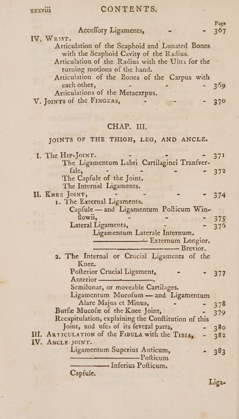 Page Acceflory Ligaments, - - 367 IV. Wrist. Articulation of the Scaphoid and Lunated Bones with the Scaphoid Cavity of the Radius. Articulation of the Radius with the Ulna for the turning motions of the hand. Articulation of the Bones of the Carpus with each other, - - - 369 Articulations of the Metacarpus. | V. Jornts of the Fincers, - _ - 370 “CHAP, - TIE JOINTS OF THE THIGH, LEG, AND ANCLE. J. The Hir-Jornr. - = (224% The Ligamentum ices eraptaeine! Tranfver- fale, : ~ dare oy The Capfule of the Toe The Internal Ligaments. Il. Knee Joint, “ - - - 374 1. The External Ligaments. Capfule— and Ligamentum Polticum Win- flowil, &amp; : - 376 Lateral Ligaments, se - 376 Ligamentum Laterale Internum. — Externum Longior. Brevior. a. The Internal or Crucial Ligaments of the Knee. Pofterior Crucial Ligament, ~ - 377 Anterior Semilunar, or moveable Cartilages. Ligamentum Mucofum —and Ligamentum Alare Majus et Minus, ~ SS ees Burfse Mucofe of the Knee Joint, ~ 379 Recapitulation, explaining the Conftitution of ‘is Joint, and ufes of its feveral parts, - 380 III. ArticuLaTion of the Fipua with the Tisra, - 382 IV. ANCLE-JOINT. Ligamentum Superius Anticum, ering 82 Pofticum ——— Inferius Pofticum, Capfule.