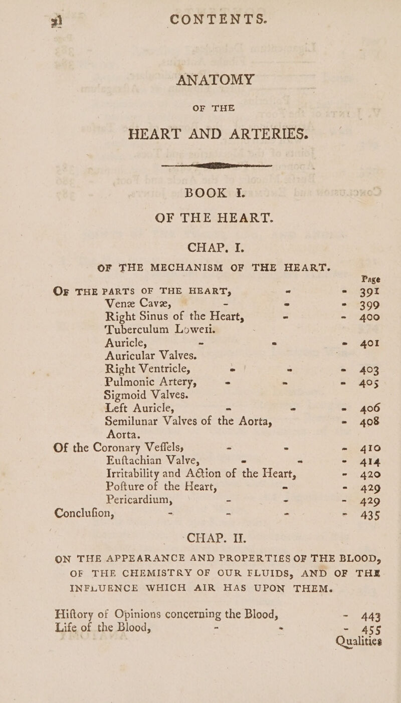 ANATOMY OF THE HEART AND ARTERIES. rms BOOK f. OF THE HEART. CHAP, I. OF THE MECHANISM OF THE HEART. Page Og THE PARTS OF THE HEART, - - 391 Vene Cave, » = 399 Right Sinus of the Heart, ~ - 400 Tuberculum Loweii. Auricle, ~ * - 401 Auricular Valves. 7 Right Ventricle, ~ » = 403 Pulmonic Artery, - * = 405 Sigmoid Valves. Left Auricle, - * = 406 Semilunar Valves of the Aorta, - 408 Aorta. Of the Coronary Veflels, - » - 410 Euftachian Valve, = - - 414 Irritability and A€tion of the Heart, - 420 Pofture of the Heart, ~ - 429 Pericardium, ~ - - 429 Conclufion, - - - - 435 CHAR at: ON THE APPEARANCE AND PROPERTIES OF THE BLOOD, OF THE CHEMISTRY OF OUR FLUIDS, AND OF THE INFLUENCE WHICH AIR HAS UPON THEM. Hiftory of Opinions concerning the Blood, - 443 Life of the Blood, - : - 4c¢ Qualities