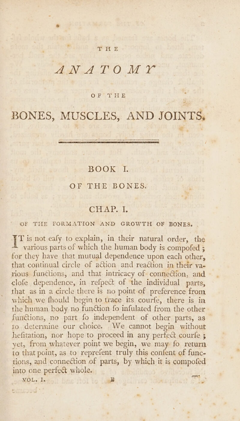 DS ATO Me OF THE BONES, MUSCLES, AND JOINTS, - BOOK I. OF THE BONES. GTAP st, OF THE FORMATION AND GROWTH OF BONES. pte is not eafy to (explain, in their natural order, the various parts of which the human body is compofed ; for they have that mutual dependence upon each other, that continual circle of aétion and reaétion in their va- rious functions, and that intricacy of connection, and clofe dependence, in refpect of the individual parts, Sat as in a circle there is no point of preference from, vhich we fhould begin to trace its courfe, there is in ie human body no function fo infulated from the other funtions, no part fo mdependent of other parts, as — {0 determine our choice. We cannot begin without hefitation, nor hope to proceed in any perfect courfe ; yet, from whatever point we begin, we may fo return to that point, as to reprefent truly this confent of func- tions, and connection of parts, by which it is compofed into one perfe&amp;t whole. VOL, I. B ale Fe =