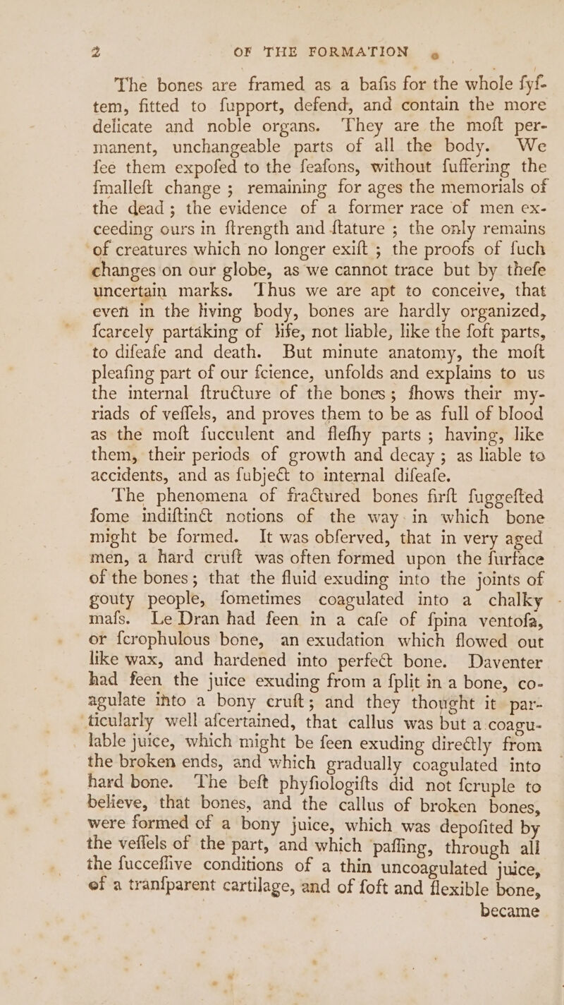 The bones are framed as a bafis for the whole fyf- tem, fitted to fupport, defend, and contain the more delicate and noble organs. They are the moft per- manent, unchangeable parts of all the body. We fee them expofed to the feafons, without fuffering the fmalleft change ; remaining for ages the memorials of the dead; the evidence of a former race of men ex- ceeding ours in ftrength and ftature ; the only remains of creatures which no longer exift ; the proofs of fuch changes on our globe, as we cannot trace but by thefe uncertain marks. ‘Thus we are apt to conceive, that evefi in the hving body, bones are hardly organized, {carcely partaking of life, not liable, like the foft parts, to difeafe and death. But minute anatomy, the moit pleafing part of our fcience, unfolds and explains to us the internal ftructure of the bones; fhows their my- riads of veflels, and proves them to be as full of blood as the moft fucculent and flefhy parts ; having, like them, their periods of growth and decay ; as liable to accidents, and as fubject to internal difeafe. The phenomena of fractured bones firft fuggefted fome indiftinct notions of the way:in which bone might be formed. It was obferved, that in very aged men, a hard cruft was often formed upon the furtace of the bones; that the fluid exuding into the joints of gouty people, fometimes coagulated into a chalky - mafs. Le Dran had feen in a cafe of fpina ventofa, or {crophulous bone, an exudation which flowed out like wax, and hardened into perfect bone. Daventer had feen the juice exuding from a fplit in a bone, co- agulate into a bony cruft; and they thought it par- ticularly well afcertained, that callus was but a .coagu- lable juice, which might be feen exuding directly from the broken ends, and which gradually coagulated into hard bone. The beft phyfiologifts did not feruple to believe, that bones, and the callus of broken bones, were formed cf a bony juice, which was depofited by the veffels of the part, and which ‘pafling, through all the fucceflive conditions of a thin uncoagulated juice, ef a tran{parent cartilage, and of foft and flexible bone, became