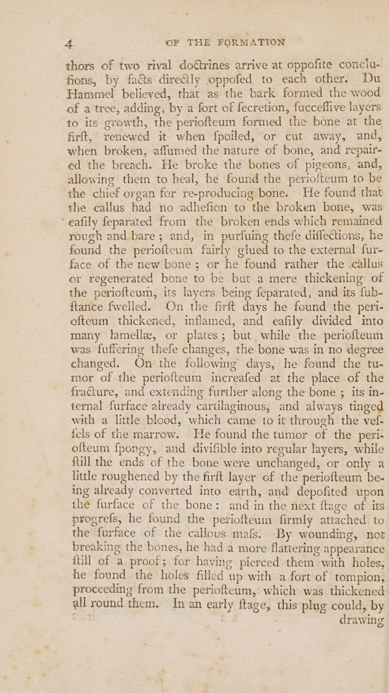 thors of two rival do€trines arrive at oppofite conciu- fions, by fats directly joppofed to each other. Du Hammel believed, that as the bark formed the wood of a'tree, adding, by a fort of fecretion, fucceflive layers ‘to its growth, the periofteum formed the bone at the firft, renewed it when fpoiled, or cut away, and, when broken, affumed the nature of bone, and repair- ed the breach. He broke the bones of pigeons, and, allowing them to heal, he found the periofteum to be the chief organ for re-producing bone. He found that the callus had no adhefion to the broken bone, was ‘ eafily feparated from the broken ends which remained rough and.bare; and, in purfuing thefe diffections, he found the periofteum fairly glued to the external fur- face of the new bone ; or he found rather the .callus or regenerated bone to be but a mere thickening of the periofteum, its layers being feparated, and its fub- {tance fwelled. On the firft days he found the peri- ofteum thickened, inflamed, and eafily divided into many lamelle, or plates; but while the periofteum was luffering thefe changes, the bone was in no degree changed. On the following days, he found the tu- mor of the periofteum increafed at the place of the fracture, and extending further along the bone ; its in- ternal furface already cartilaginous, and always tinged with a little blood, which came to it through the vef- fels of the marrow. He found the tumor of the peri- ofteum fpongy, and divifible into regular layers, while fill the ends of the bone were unchanged, or only a little roughened by the firft layer of the periofteum be- ing already converted into edrth, and depofited upon the furface of the bone: and in the next ftage of its progrefs, he found the periofteum firmly attached to the furface of the callous mafs. By wounding, not breaking the bones, he had a more flattering appearance fill of a proof; for having pierced them with holes, he found the holes filled up with a fort of tompion, proceeding from the periofteum, which was thickened: all round them. In an early ftage, this plug could, by =r drawing
