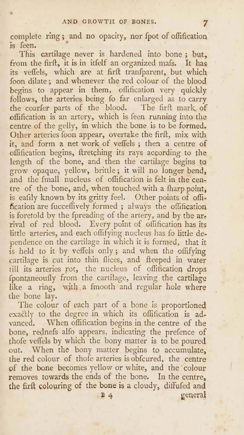 complete rmg; and no opacity, nor fpot of offification is feen. Seat? This cartilage never is hardened into bone ; but, from the firft, it is in itfelf an organized mafs. It has its veffels, which are at firft tranfparent, but which foon dilate; and whenever the red colour of the blood begins to appear in them, oflification very quickly follows, the arteries being fo far enlarged as to carry the coarfer parts of the blood. ‘The firft mark, of offification is an artery, which is feen running into the centre of the gelly, in which the bone is to be formed. Other arteries foon appear, overtake the firft, mix with it, and form a net work of veflels ; then a centre of offification begins, ftretching its rays according to the length of the bone, and then the cartilage begins to grow opaque, yellow, brittle; it will no longer bend, and the fmall nucleus of offification is felt in the cen- tre of the bone, and, when touched with a fharp point, is eafily known by its gritty feel. Other points of offi- fication are fucceflively formed ; always the offification is foretold by the fpreading of the artery, and by the are rival of red blood. Every point of offification has its little arteries, and each offifying nucleus has fo little de- pendence on the cartilage in which it is formed, that it is held to it by veflels only; and when the offifying cartilage is cut into thin flices, and fteeped in water till its arteries rot, the nucleus of offification drops {pontaneoufly from the cartilage, leaving the cartilage like a ring, with.a fmooth and regular hole where the bone lay. The colour of each part of a bone is proportioned exactly to the degree in which its offification is ad- vanced. When offification begins in the centre of the bone, rednefs alfo appears, indicating the prefence of _ thofe veflels by which the bony matter is to be poured out. .When the bony matter begins to accumulate, the red colour of thofe arteries isobfcured, the centre of the bone becomes yellow or white, and the ‘colour removes towards the ends of the bone. In the centre, the firft colouring of the bone is a cloudy, diffufed and | B4 general