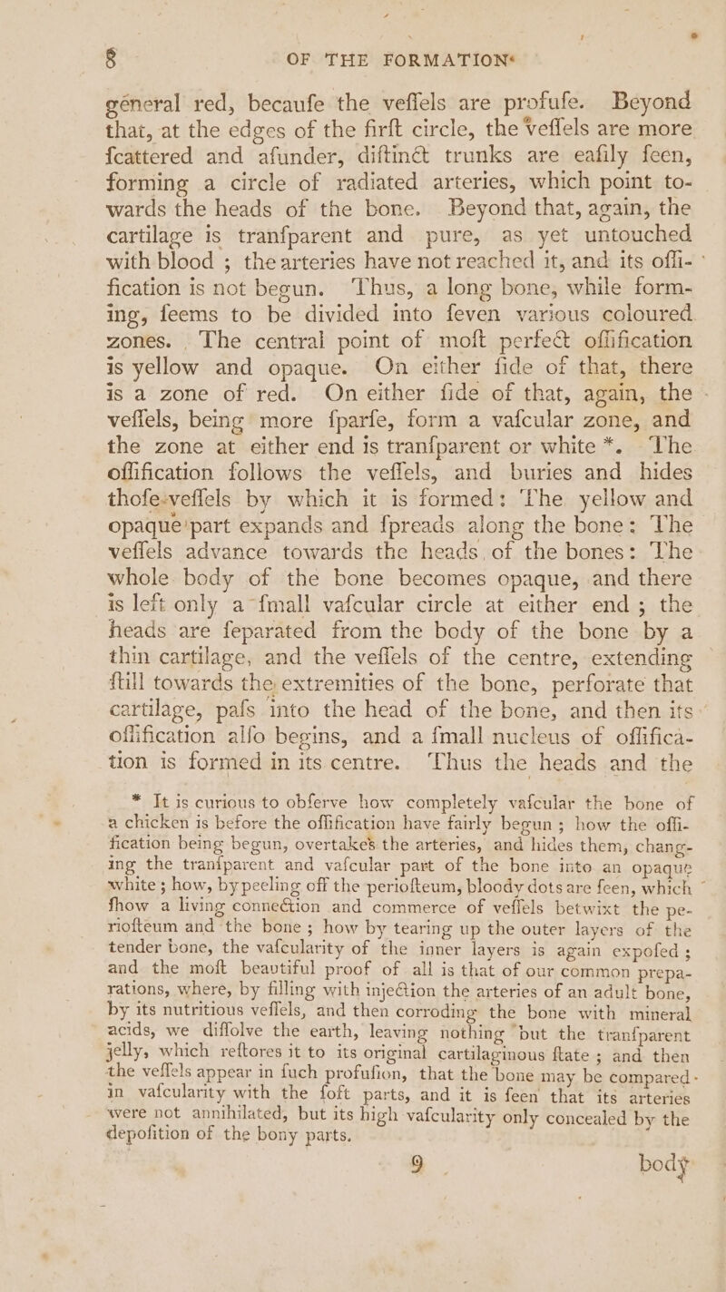 4) 8 OF THE FORMATION® géneral red, becaufe the veflels are profufe. Beyond that, at the edges of the firft circle, the Veflels are more {cattered and afunder, diftinét trunks are eafily feen, forming a circle of radiated arteries, which point to- wards the heads of the bone. Beyond that, again, the cartilage is tranfparent and pure, as yet untouched with blood ; the arteries have not reached it, and its offi- fication is not begun. ‘Thus, a long bone, while form- ing, feems to be divided into feven various coloured zones. The central point of moit perfect offification is yellow and opaque. On either fide of that, there is a zone of red. On either fide of that, again, the - veffels, being more fparfe, form a vafcular zone, and the zone at either end is tranfparent or white *. ‘The oflification follows the veffels, and buries and hides thofe-veflels by which it is formed: The yellow and opaque’part expands and fpreads along the bone: The veffels advance towards the heads of the bones: The whole body of the bone becomes opaque, and there is left only a fmall vafcular circle at either end; the heads are feparated from the body of the bone by a thin cartilage, and the veflels of the centre, extending {till towards the extremities of the bone, perforate that cartilage, pafs into the head of the bone, and then its « offification alfo begins, and a {mall nucleus of offifica- tion is formed in its centre. ‘Thus the heads and the * Tt is curious to obferve how completely vafcular the bone of a chicken is before the offification have fairly begun ; how the offi- fication being begun, overtake’ the arteries, and hides them, chang- ing the traniparent and vafcular part of the bone into an opaque white ; how, by peeling off the periofteum, bloody dots are feen, which ~ fhow a living conneétion and commerce of veffels betwixt the pe- riofteum and the bone ; how by tearing up the outer layers of the tender bone, the vafcularity of the isner layers is again expofed ; and the moft beavtiful proof of all is that of our common prepa- rations, where, by filling with injeCtion the arteries of an adult bone, by its nutritious veffels, and then corroding the bone with mineral acids, we diffolve the earth, leaving nothing but the tranfparent jelly, which reftores it to its original cartilaginous ftate ; and then the veffels appear in fuch profufion, that the bone may be compared - in vafcularity with the foft parts, and it is feen that its arteries were not annihilated, but its high vafcularity only concealed by the depofition of the bony parts. i 9 body