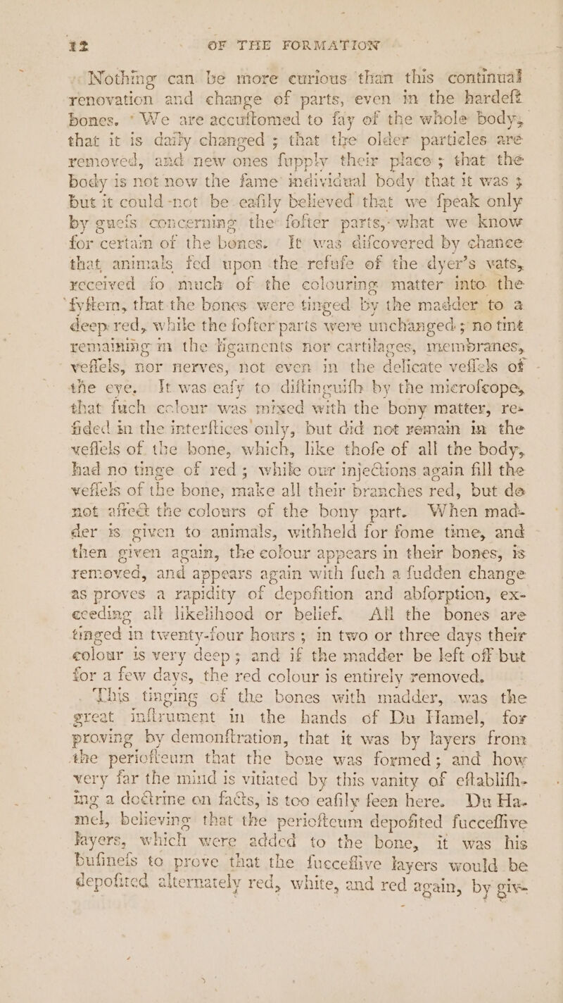 Nothing can be more curious than this continual renovation and change of parts, even in the hardeft bones.  We are accultome ‘ to fay of the whole body, that it is daily changed ; that the older particles are removed, and new oa es fapplyt their place 5 - that the body is not now the fame individwal body that it was 3 but it could-net be eafily believed that we {peak only by g gucis concerning, the® fofter parts,- what we know for certam of the babe es. It was difcovered by chanee that; ani nae fed upon the refufe of the dyer’s vats, received fo much of the eclourins matter mto the ‘fyftem, that the bones were tinged by the madder to a deep: red, while the fofter parts were unchanged ; > no tine remainmg m the Hgaments nor cartilages, membranes, veflels, nor nerves, not even in the delicate veflels of the eye, It was ealy to diftincuifh by the microfeope, that fuch eclour was mixed with the bony matter, re» fided in the interftices only, but did not remain in the weflels of the bone, paiielas like ah of all the body, had no tinge of veioks ; while our inject tions again fill the veflels of the bone, make all their branches red; but de not affect the colours of the bony part. When mad- Ber i$ given to animals, withheld for fome time, and then given again, the colour appears in their bones, is removed, and appears again with fuch a fudden change as proves a rapidity of “depofition and abforption, ex- eceding all liketihood or belief. All the bones are tinged j in twenty-four hours ; in two or three days their colour is very deep; and if the mhadder be left off but for a few days, dhe oe colour Is entirely removed. This tinging of the bones with madder, was the great inflrument m the hands of Du Hamel, tor provir ng by demonttration, that it was by layers from the perioftour that the Baus was formed; and how very far the mind Is vitiated by this vanity of eftablith- ing 2 doétrine on facts, is too eafily feen here. Du Ha- mel, believing that the periofteum depofited fucceflive layers, wv which were added to the bone, it was his bufineis to prove that the fueceflive layers would be depofited alte rnately red, white, and red ¢ po by giv -