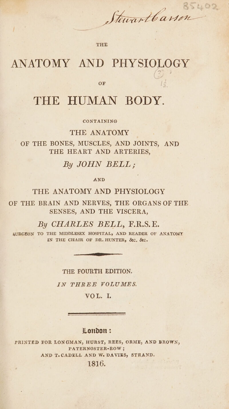 Sticrtb ag ae ee } She THE ANATOMY AND PHYSIOLOGY OF THE HUMAN BODY. CONTAINING THE ANATOMY OF THE BONES, MUSCLES, AND JOINTS, AND THE HEART AND ARTERIES, By JOHN BELL; AND THE ANATOMY AND PHYSIOLOGY OF THE BRAIN AND NERVES, THE ORGANS OF THE. SENSES, AND THE VISCERA, By CHARLES BELL, F.R.S.E. SURGEON TO THE MIDDLESEX HOSPITAL, AND READER OF ANATOMY IN THE CHAIR OF DR. HUNTER, &amp;c. &amp;c. aa THE FOURTH EDITION. IN THREE VOLUMES. VOL. I. London : PRINTED FOR LONGMAN, HURST, REES, ORME, AND BROWN, PATERNOSTER-ROW 5 AND T.CADELL AND W. DAVIES, STRAND. 1816.