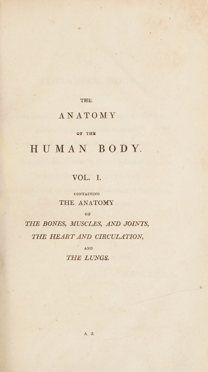 THE ANATOMY OF THE Bou NAN: BO Dy. VOR? CONTAINING THE ANATOMY OF THE BONES, MUSCLES, AND JOINTS, THE HEART AND CIRCULATION, AND THE LUNGS.