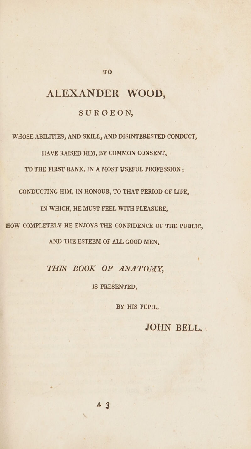 TO ALEXANDER WOOD, SURGEON, WHOSE ABILITIES, AND SKILL, AND DISINTERESTED CONDUCT, HAVE RAISED HIM, BY COMMON CONSENT, TO THE FIRST RANK, IN A MOST USEFUL PROFESSION ; CONDUCTING HIM, IN HONOUR, TO THAT PERIOD OF LIFE, IN WHICH, HE MUST FEEL WITH PLEASURE, HOW COMPLETELY HE ENJOYS THE CONFIDENCE OF THE PUBLIC, AND THE ESTEEM OF ALL GOOD MEN, THIS BOOK OF ANATOMY, IS PRESENTED, BY HIS PUPIL, JOHN BELL. . 43