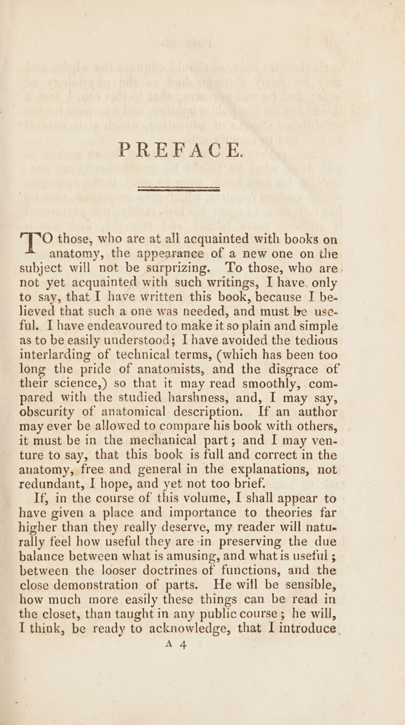 PREFACE. ape those, who are at all acquainted with books on anatomy, the appearance of a new one on the subject will not be sarprizing. ‘To those, who are- not yet acquainted with such writings, I have. only to say, that I have written this book, because J be- lieved that such a one was needed, and must be use- ful. I have endeavoured to make it so plain and simple as to be easily understood; I have avoided the tedious interlarding of technical terms, (which has been too long the pride of anatomists, and the disgrace of their science,) so that it may read smoothly, com- pared with the studied harshness, and, I may say, obscurity of anatomical description. If an author may ever be allowed to compare his book with others, it must be in the mechanical part; and I may ven- ture to say, that this book is full and correct in the auatomy, free and general in the explanations, not redundant, I hope, and yet not too brief. If, in the course of this volume, I shall appear to have given a place and importance to theories far higher than they really deserve, my reader will natu. rally feel how useful they are-in preserving the due balance between what is amusing, and what is useful ; between the looser doctrines of functions, and the close demonstration of parts. He will be sensible, how much more easily these things can be read in the closet, than taught in any public course; he will, I think, be ready to acknowledge, that I introduce, A 4