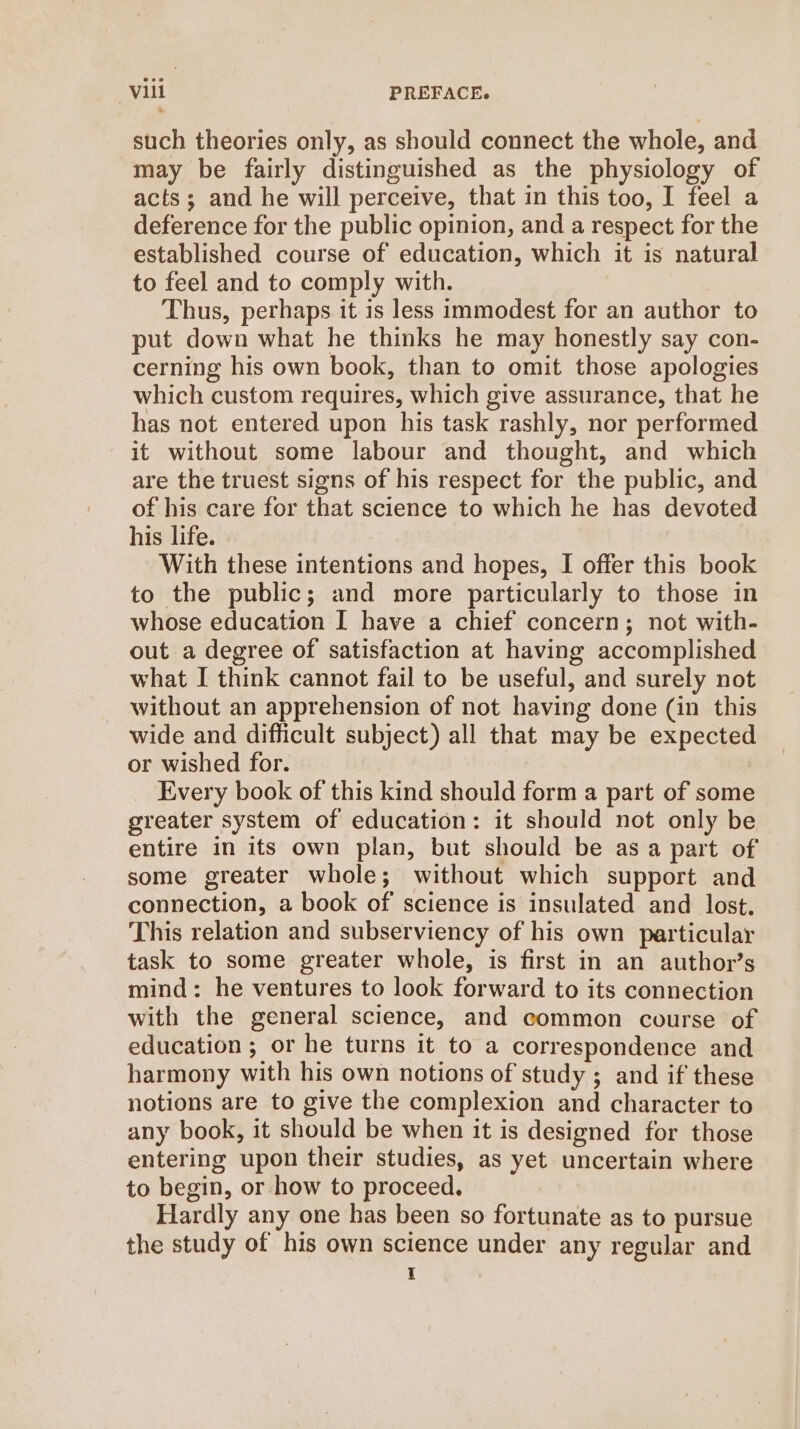 such theories only, as should connect the whole, and may be fairly distinguished as the physiology of acts; and he will perceive, that in this too, I feel a deference for the public opinion, and a respect for the established course of education, which it is natural to feel and to comply with. Thus, perhaps it is less immodest for an author to put down what he thinks he may honestly say con- cerning his own book, than to omit those apologies which custom requires, which give assurance, that he has not entered upon his task rashly, nor performed it without some labour and thought, and which are the truest signs of his respect for the public, and of his care for that science to which he has devoted his life. With these intentions and hopes, I offer this book to the public; and more particularly to those in whose education I have a chief concern; not with- out a degree of satisfaction at having accomplished what I think cannot fail to be useful, and surely not without an apprehension of not having done (in this wide and difficult subject) all that may be expected or wished for. Every book of this kind should form a part of some greater system of education: it should not only be entire in its own plan, but should be as a part of some greater whole; without which support and connection, a book of science is insulated and lost. This relation and subserviency of his own particular task to some greater whole, is first in an author’s mind: he ventures to look forward to its connection with the general science, and common course of education ; or he turns it to a correspondence and harmony with his own notions of study ; and if these notions are to give the complexion and character to any book, it should be when it is designed for those entering upon their studies, as yet uncertain where to begin, or how to proceed. Hardly any one has been so fortunate as to pursue the study of his own science under any regular and I