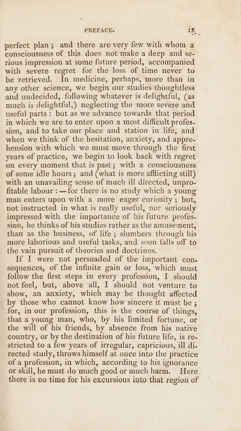PREFACE. 1% « perfect plan ; and there are very few with whom a consciousness of this does not make a deep and se- rious impression at some future period, accompanied with severe regret for the loss of time never to be retrieved. In medicine, perhaps, more than in any other science, we begin our studies thoughtless and undecided, following whatever is delightful, (as much is delightful,) neglecting the more severe and useful parts: but as we advance towards that period in which we are to enter upon a most difficult profes- sion, and to take our place and station in life, and when we think of the hesitation, anxiety, and appre- hension with which we must move through the first years of practice, we begin to look back with regret on every moment that is past; with a consciousness of some idle hours; and (what is more afilicting still) with an unavailing sense of much ill directed, unpro- fitable labour :—-for there is no study which a young man enters upon with a more eager curiosity ; but, not instructed in what ts really useful, nor seriously impressed with the importance of his future profes- sion, he thinks of his studies rather as the amusement, than as the business, of life ; slumbers through his more laborious and useful tasks, and soon falls off to the vain pursuit of theories and doctrines. If I were not persuaded of the important con. sequences, of the infinite gain or loss, which must follow the first steps in every profession, I should not feel, but, above all, I should not venture to show, an anxiety, which may be thought affected by those who cannot know how sincere it must be ; for, in our profession, this is the course of things, that a young man, who, by his limited fortune, or the will of his friends, by absence from his native country, or by the destination of his future life, is re- stricted to a few years of irregular, capricious, ill di- rected study, throws himself at once into the practice of a profession, in which, according to his ignorance or skill, he must do much good or much harm. Here there is no time for his excursions into that region of