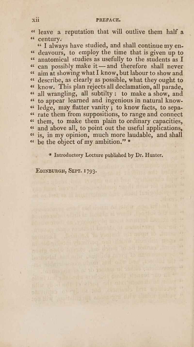 « Jeave a reputation that will outlive them half a ** century. ‘s T always have studied, and shall continue my en- ‘¢ deavours, to employ the time that is given up to &lt;¢ anatomical studies as usefully to the students as I «can possibly make it—and therefore shall never ‘¢ aim at showing what I know, but labour to show and «© describe, as clearly as possible, what they ought to «know. This plan rejects all declamation, all parade, ¢¢ all wrangling, all subtilty: to make a show, and ‘¢ to appear learned and ingenious in natural know- “ ledge, may flatter vanity ; to know facts, to sepa- «¢ rate them from suppositions, to range and connect “ them, to make them plain to ordinary capacities, «© and above all, to point out the useful applications, «¢ is, in my opinion, much more laudable, and shall be the object of my ambition.” * ta) Nn * Introductory Lecture published by Dr. Hunter. EDINBURGH, SEPT. 1793-