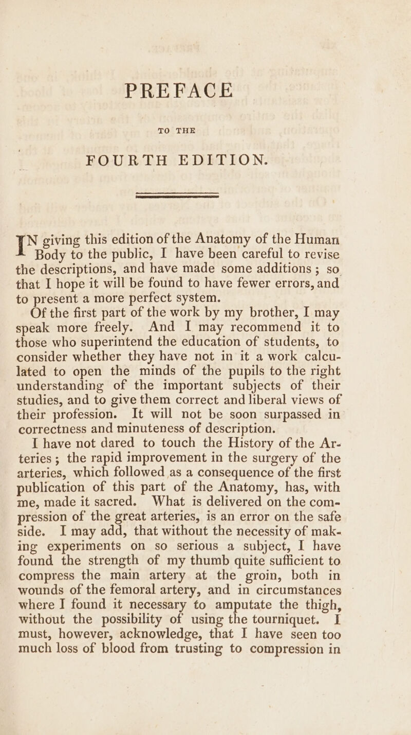 TO THE FOURTH EDITION. | giving this edition of the Anatomy of the Human Body to the public, I have been careful to revise the descriptions, and have made some additions ; so that I hope it will be found to have fewer errors, and to present a more perfect system. Of the first part of the work by my brother, I may speak more freely. And I may recommend it to those who superintend the education of students, to consider whether they have not in it a work calcu- lated to open the minds of the pupils to the right understanding of the important subjects of their studies, and to give them correct and liberal views of their profession. It will not be soon surpassed in correctness and minuteness of description. I have not dared to touch the History of the Ar- teries ; the rapid improvement in the surgery of the arteries, which followed as a consequence of the first publication of this part of the Anatomy, has, with me, made it sacred. What is delivered on the com- pression of the great arteries, is an error on the safe side. I may add, that without the necessity of mak- ing experiments on so serious a subject, I have found the strength of my thumb quite sufficient to compress the main artery at the groin, both in wounds of the femoral artery, and in circumstances ~ where I found it necessary to amputate the thigh, without the possibility of using the tourniquet. I must, however, acknowledge, that I have seen too much loss of blood from trusting to compression in