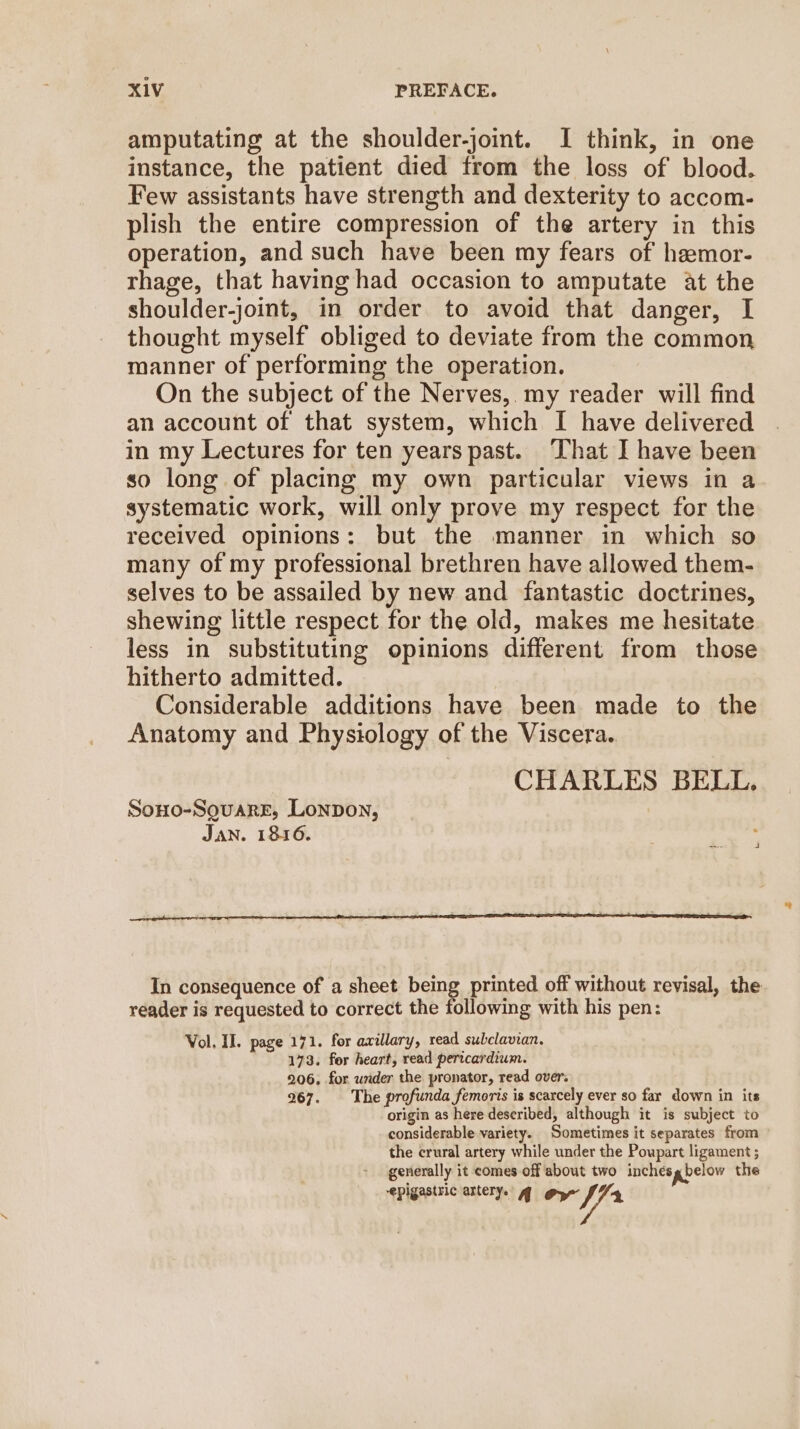 amputating at the shoulder-joint. I think, in one instance, the patient died from the loss of blood. Few assistants have strength and dexterity to accom- plish the entire compression of the artery in this operation, and such have been my fears of hemor- rhage, that having had occasion to amputate at the shoulder-joint, in order to avoid that danger, I thought myself obliged to deviate from the common manner of performing the operation. On the subject of the Nerves, my reader will find an account of that system, which I have delivered in my Lectures for ten years past. That I have been so long of placing my own particular views in a systematic work, will only prove my respect for the received opinions: but the manner in which so many of my professional brethren have allowed them- selves to be assailed by new and fantastic doctrines, shewing little respect for the old, makes me hesitate less in substituting opinions different from those hitherto admitted. Considerable additions have been made to the Anatomy and Physiology of the Viscera. CHARLES BELL, Sono-SovareE, Lonpon, JAN. 1816. In consequence of a sheet being printed off without revisal, the reader is requested to correct the following with his pen: Vol, II. page 171. for axillary, read subclavian. 173. fer heart, read pericardium. 206, for under the pronator, read over. 267. The profunda femoris is scarcely ever so far down in its origin as here described, although it is subject to considerable variety. Sometimes it separates from the crural artery while under the Poupart ligament ; generally it comes off about two inches g below the epigastric artery. g@ gy Shin