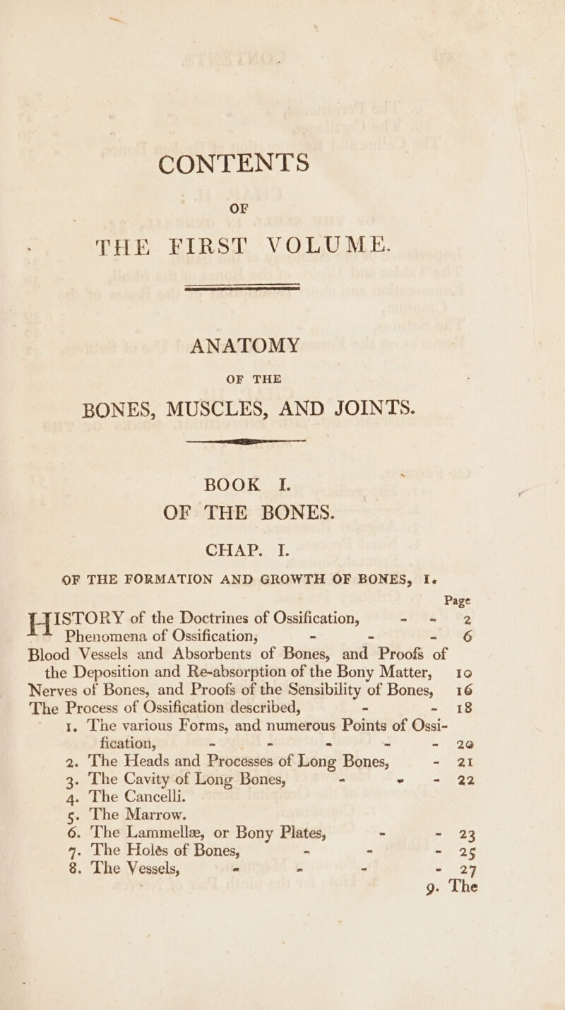 CONTENTS OF THE FIRST VOLUME. ANATOMY OF THE BONES, MUSCLES, AND JOINTS. BOOK I OF THE BONES. CHAP. I. OF THE FORMATION AND GROWTH OF BONES, I. Page | eee of the Doctrines of eons - ‘= 2 Phenomena of Ossification; 6 Blood Vessels and Absorbents of Bones: ad Proofs of the Deposition and Re-absorption of the Bony Matter, Nerves of Bones, and Proofs of the Sensibility of Bones, 16 The Process of Ossification described, - - 18 1. The various Forms, and numerous Points of Ossi- fication, - 20 2. The Heads and Procdsdes of Libr Pies - ai 3. The Cavity of Long Bones, - - im ag 4. The Cancelli. 5. The Marrow. 6. The Lammelle, or Bony Plates, - - 23 4. The Holes of Bones, ~ - oe 2 8. The Vessels, - - - - 27