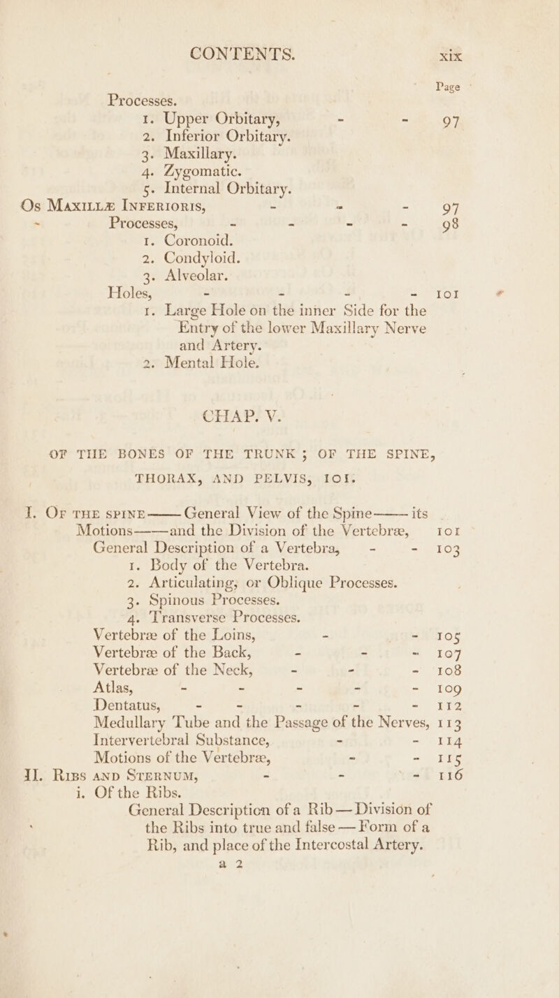 Processes. 1. Upper Orbitary, - - 2. Inferior Orbitary. 3. Maxillary. 4. Zygomatic. Se Internal Orbitary. Os Maxitu# InFErroris, e = - . Processes, s - ~ - 1. Coronoid. 2. Condyloid. 3. Alveolar. ee - - ~ - . Large Hole on the inner Side for the ‘Entry of the lower Maxillary Nerve and Artery. . Mental Hole. CHAT? Vv. THORAX, AND PELVIS, I0f%. I. OF THE SPINE General View of the Spme—— its Motions—-—and the Division of the Vertebre, General Description of a Vertebra, —- - 1. Body of the Vertebra. 2. Articulating, or Oblique Processes. 3. Spinous Processes. 4. ‘Transverse Processes. Vertebrae of the Loins, 2 “i Vertebree of the Back, a - - Vertebrze of the Neck, - - - Atlas, - - - - - Dentatus, Medullary Tube oa the Passage 0 of the Nerves, Intervertebral Substance, Motions of the Vertebree, - - IJ. Riss anp STERNUM, - - . i, Of the Ribs. the Ribs into true and false — Form of a Rib, and place of the Intercostal Artery. ey Page © IO! Iol 103 105 107 108 109 Li 113 II4 i 116