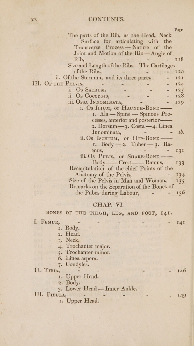 Page The parts of the Rib, as the Head, Neck — Surface’ for articulating marl the Transverse Process— Nature of the Joint and Motion of the panes of Rib, - 118 Size ae Length of the Riga The Cartilages of the Ribs, - 120 ii. Of the Sternum, and its three he - 121 If]. Or tHe Petvis, - os ~ -~ 124 i, Os Sacrum, - - - 129 ii. Os Coccyalis, ~ - - 128 iii, Ossa INNOMINATA, - - 129 i. Os In1um, or Hauncu-Bone 1. Ala— Spine — Spinous Pro- cesses, anterior and posterior 2. Dorsum— 3. Costa — 4. Linea Innominata, | - - 1b. il. Os Iscorum, or H1p-BoneE d 1. Body —2. Tuber — 3. fe mus, 131 ii.Os Pusis, or ee arate —_—— Body —— Crest —— Ramus, 134 Recapitulation of the chief Points of the Anatomy of the Pelvis, - - sae Size of the Pelvis in Man and Woman, = 135 Remarks on the Separation of the Bones of the Pubes during Labour, - - 136 CHAT AVA. BONES OF THE THIGH, LEG, AND FOOT, I4I. {. Femur, - - 3 - = tat 1. Body. ? 2. Head. 3. Necks 4. ‘Trochanter major. 5- LTrochanter minor. 6. Linea aspera. 7. Condyles. If. Treta, ~ - - - - 146 1. Upper Head. 2. Body. 3. Lower Head — Inner Ankle. II. vee Ay - ~ - - » 149 1. Upper Head.