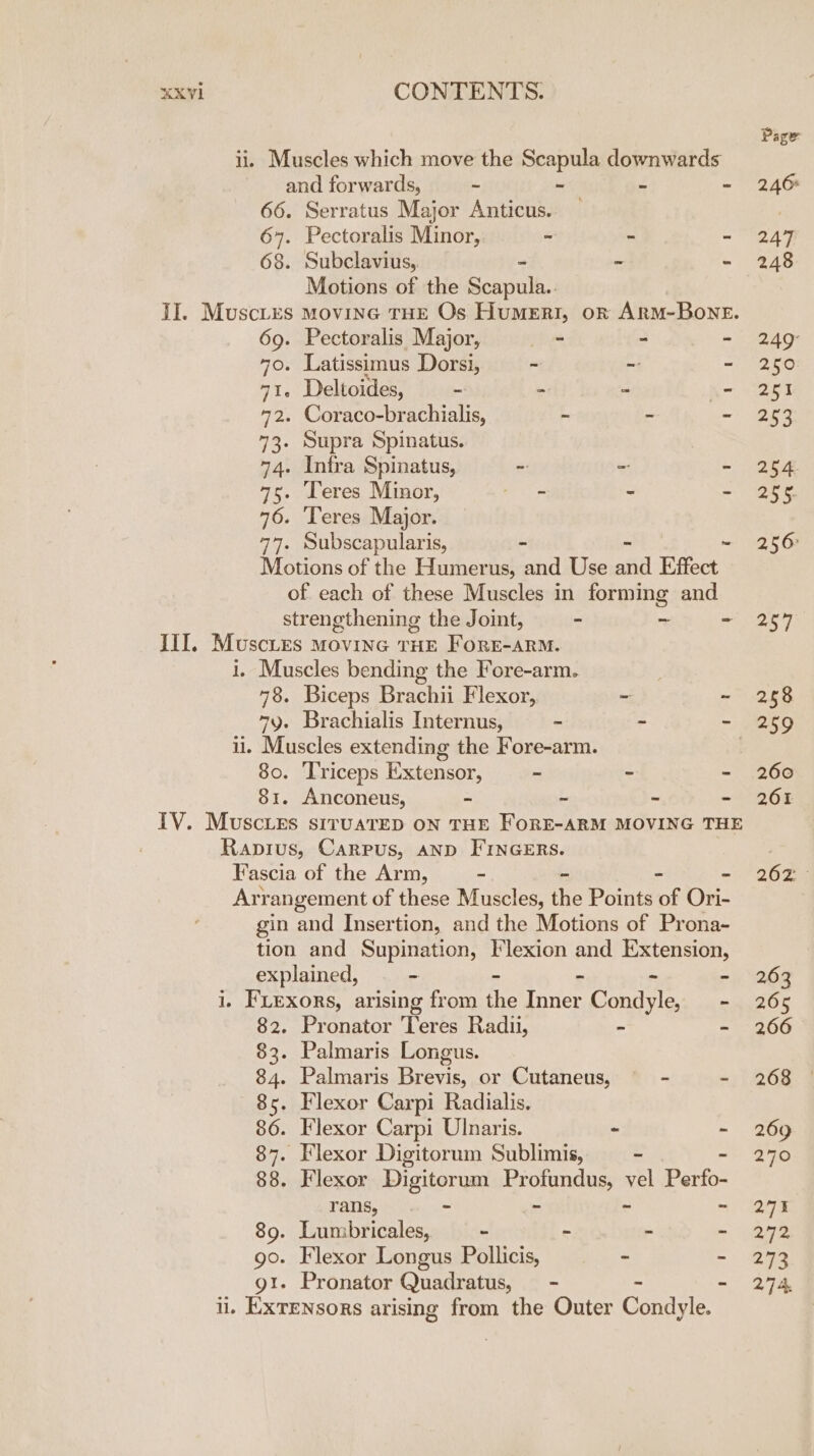 XXVIi CONTENTS. ii. Muscles which move the Scapula downwards and forwards, - ~ u - 66. Serratus Major Anticus. — 647. Pectoralis Minor, - - - 68. Subclavius, - - Motions of the Remus II. Muscies movine THE Os Humenri, on ARM-BONE. 69. Pectoralis Major, - - - 70. Latissimus Dorsi, ~ - - 71. Deltoides, - - - - 72. Coraco-brachialis, ~ - - 73. Supra Spinatus. 74. Intra Spinatus, ~ - - 75. Leres Minor, ae - - 76. Teres Major. 77. Subscapularis, - ~ Motions of the Humerus, and Use fd Effect of each of these Muscles in forming and strengthening the Joint, - ~ - III, Muscies Movine THE FORE-ARM. i. Muscles bending the Fore-arm. 78. Biceps Brachii Flexor, ~ ~ 7y. Brachialis Internus, - - “ ii. Muscles extending the Fore-arm. 80. ‘Triceps Extensor, - - - 81. Anconeus, - ~ - - TV. Muscies siruaTED ON THE FORE-ARM MOVING THE Rapius, Carpus, AND FINGERS. Fascia of the Arm, ~ - - Ari rangement of these Muscles, the Points of Ori- gin and Insertion, and the Motions of Prona- tion and Supination, Flexion and Extension, explained, - - 8 2. - i, FLexors, arising from the Inner Condyle, — - 82. Pronator ‘Teres Radi, - bs 83. Palmaris Longus. 84. Palmaris Brevis, or Cutaneus, - - 85. Flexor Carpi Radialis. 86. Flexor Carpi Ulnaris. - ~ 87. Flexor Digitorum Sublimis, ~ - 88. Flexor Digitorum Profundus, vel Perfo- rans, - - - - 89. Lumbricales, - - : - go. Flexor Longus Pollicis, ~ ~ gt. Pronator Quadratus, — - - - ii. Exrensors arising from the Outer Condyle. Page 246% 247 248 250 251 253 254 255 256° 257 258 260 261 262° 263 265 266 268 269 270 27% 272 273 27 4: