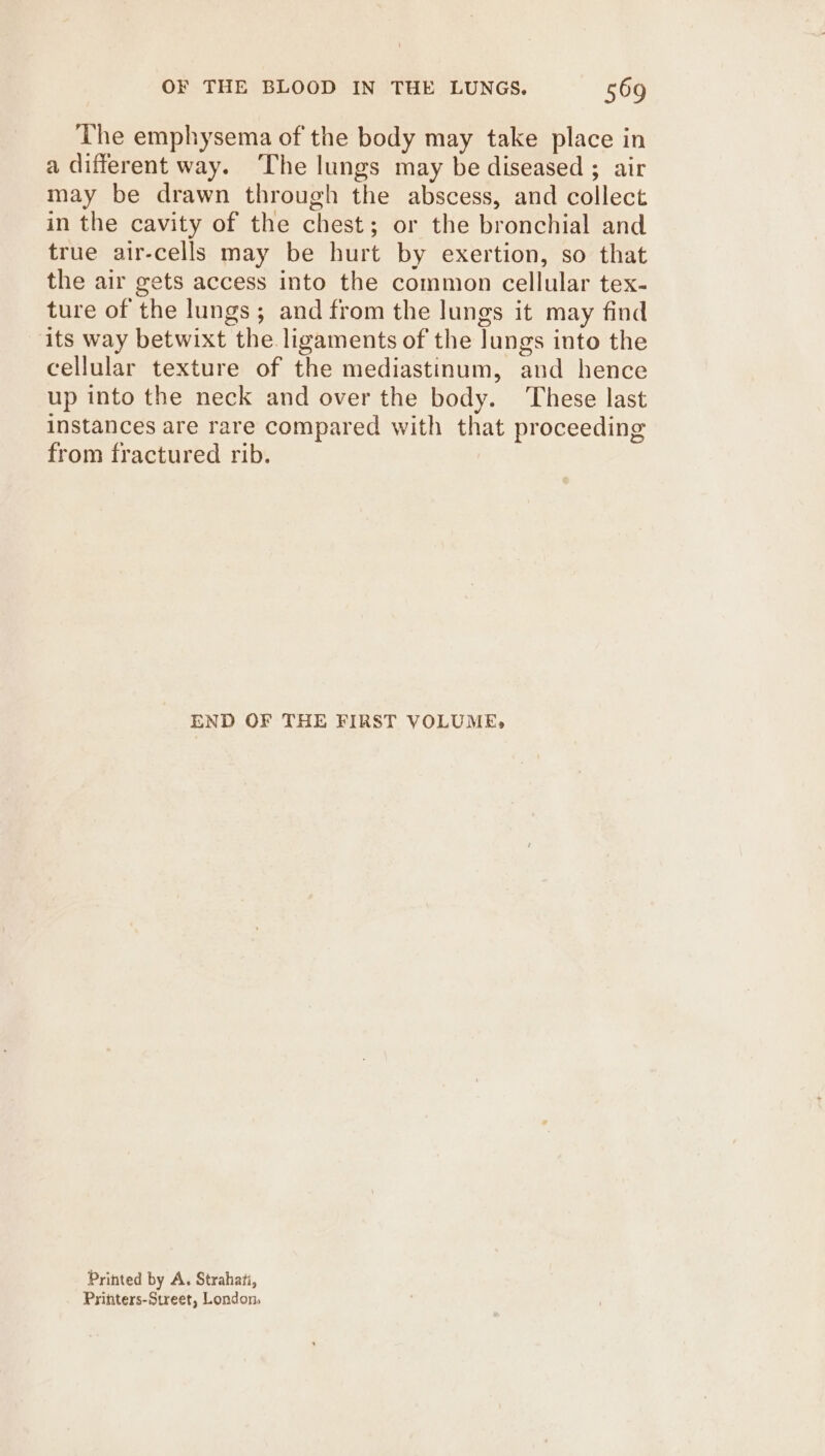 The emphysema of the body may take place in a different way. The lungs may be diseased ; air may be drawn through the abscess, and collect in the cavity of the chest; or the bronchial and true air-cells may be hurt by exertion, so that the air gets access into the common cellular tex- ture of the lungs ; and from the lungs it may find its way betwixt the ligaments of the Jungs into the cellular texture of the mediastinum, and hence up into the neck and over the body. These last instances are rare compared with that proceeding from fractured rib. END OF THE FIRST VOLUME, Printed by A. Strahati, Printers-Street, London,