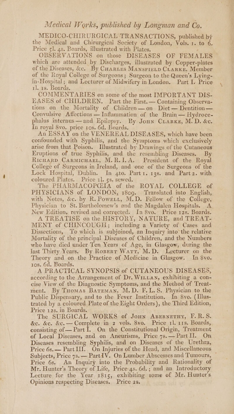 MEDICO-CHIRURGICAL TRANSACTIONS, published by the Medical and Chirurgical Society of London, Vols. 1. to 6. Price 51. 4s. Boards, illustrated with Plates. ; OBSERVATIONS on those DISEASES OF FEMALES which are attended by Discharges, illustrated by Copper-plates of the Diseases, &amp;c. By CHartes MAnsFieLD CLARKE. Member of the Royal College of Surgeons; Surgeon to the Queen’s Lying- in-Hospital; and Lecturer of Midwifery in London. Part I. Price il. 1s. Boards. | | COMMENTARIES on some of the most IMPORTANT DIS- EASES of CHILDREN. Part the First. — Containing Observa- tions on the Mortality of Children—on Diet — Dentition— Convulsive Affections — Inflammation of the Brain — Hydroce- phalus internus—and Epilepsy. By Jonn Crarxke, M.D. &amp;c. In royal 8vo. price tos. 6d. Boards, An ESSAY on the VENEREAL DISEASES, which have been confounded with Syphilis, and the Symptoms which exclusively arise from that Poison. Illustrated by Drawings of the Cutaneous Eruptions of true Syphilis, and the resembling Diseases. By Ricuarp CARMICHAEL, M.R.I.A. President of the Royal College of Surgeons in Ireland, and one of the Surgeons of the Lock Hospital, Dublin. In 4to. Parti. 13s. and Partz. with coloured Plates. Price 1]. 5s. sewed. The PHARMACOPQGIA of the ROYAL COLLEGE of PHYSICIANS of LONDON, 1809. Translated into English, with Notes, &amp;c. by R. Powrrt, M.D. Fellow of the College, Physician to St. Bartholomew’s and the Magdalen Hospitals. A New Edition, revised and corrected. In 8vo. Price 12s. Boards. A TREATISE on the HISTORY, NATURE, and TREAT- MENT of CHINCOUGH,;; including a Variety of Cases and Dissections, To which is subjoined, an Inquiry into*the relative Mortality of the principal Diseases of Children, and the Numbers who have died under Ten Years of Age, in Glasgow, during the last Thirty Years. By Ropert Watt, M.D. Lecturer on the Theory and on the Practice of Medicine in Glasgow. In 8vo. 10s. 6d. Boards, 3 A PRACTICAL SYNOPSIS of CUTANEOUS DISEASES, according to the Arrangement of Dr. WILLAN, exhibiting a con- cise View of the Diagnostic Symptoms, and the Method of Treat- ment. By Tuomas Bateman, M.D. F.L.S. Physician to the Public Dispensary, and to the Fever Institution. In 8vo. (Illus- trated by a coloured Plate of the Eight Orders), the Third Edition, Price 12s. in Boards. The SURGICAL WORKS of Joun Asernetuy, F.R.S. &amp;c. &amp;c. &amp;c.— Complete in 2 vols. 8vo. Price 11. 11s. Boards, consisting of — Part I. On the Constitutional Origin, Treatment of Local Diseases, and on Aneurisms, Price 7s.— Part II. On Diseases resembling Syphilis, and on Diseases of the Urethra, Price 6s.— Part II. On Injuries of the Head, and Miscellaneous Subjects, Price 7s. — Part{V. On Lumber Abscesses and Tumours, ~ Price 6s. An Inquiry into the Probability and Rationality of Mr. Hunter’s Theory of Life, Price 4s. 6d.; and an Introductory Lecture for the Year 1815, exhibiting some of Mr. Hunter's Opinions respeeting Diseases. Price 2s.