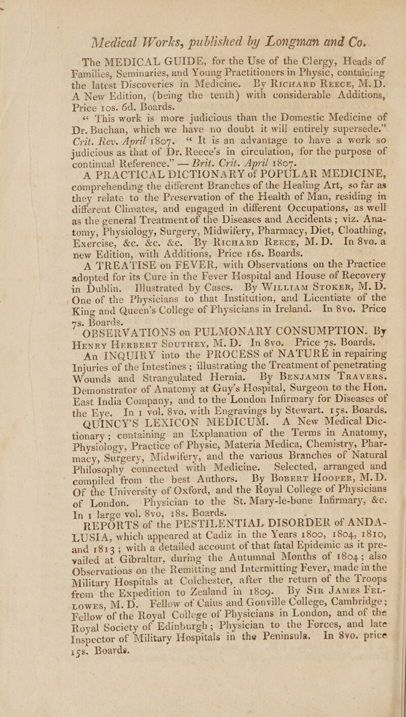 The MEDICAL GUIDE, for the Use of the Clergy, Heads of Families, Seminaries, and Young Practitioners in Physic, containing the latest Discoveries in Medicine. By Ricnarp Reerct, M.D. A New Edition, (being the tenth) with considerable Additions, Price ros. 6d. Boards. ‘¢ This work is more judicious than the Domestic Medicine of Dr. Buchan, which we have no doubt it will entirely supersede.” Crit. Rev. April 1807. “ It is an advantage to have a work so judicious as that of Dr. Reece’s in circulation, for the purpose of continual Reference.” — Brit. Crit. April 1807. — A PRACTICAL DICTIONARY of POPULAR MEDICINE, comprehending the different Branches of the Healing Art, so far as they relate to the Preservation of the Health of Man, residing in different Climates, and engaged in different Occupations, as well as the general Treatment of the Diseases and Accidents ; viz. Ana- tomy, Physiology, Surgery, Midwifery, Pharmacy, Diet, Cloathing, Exercise, &amp;c. &amp;c. &amp;c. By RicHarp Reece, M.D. In 8vo.a new Edition, with Additions, Price 16s. Boards. A TREATISE on FEVER, with Observations on the Practice adopted for its Cure in the Fever Hospital and House of Recovery in Dublin. Illustrated by Cases. By Wiri1am Sroxer, M.D. One of the Physicians to that Institution, and Licentiate of the King and Queen’s College of Physicians in Ireland. In 8vo. Price s. Boards. OBSERVATIONS on PULMONARY CONSUMPTION. By Henry Hersert Soutrnry, M.D. In 8vo. Price 7s. Boards. » An INQUIRY into the PROCESS of NATURE in repairing Injuries of the Intestines ; illustrating the Treatment of penetrating Wounds and Strangulated Hernia. By Bensamin TRAVERS. Demonstrator of Anatomy at Guy’s Hospital, Surgeon to the Hon. East India Company, and to the London Infirmary for Diseases of the Eye. In 1 vol. 8vo, with Engravings by Stewart. 15s. Boards. QUINCY’S LEXICON MEDICUM. A New Medical Dic- tionary ; containing an Explanation of the Terms in Anatomy, Physiology, Practice of Physic, Materia Medica, Chemistry, Phar- macy, Surgery, Midwifery, and the various Branches of Natural Philosophy connected with Medicine. Selected, arranged and compiled from the best Authors. By Bosert Hooper, M.D. Of the University of Oxford, and the Royal College of Physicians of London. Physician to the St. Mary-le-bone Infirmary, &amp;c. In 1 large vol. 8vo, 18s. Boards. : REPORTS of the PESTILENTIAL DISORDER of ANDA- LUSIA, which appeared at Cadiz in the Years 1800, 1804, 1810, and 1813; with a detailed account of that fatal Epidemic as it pre- vailed at Gibraltar, during’ the Autumnal Months of 1804; also Observations on the Remitting and Intermitting Fever, made in the Military Hospitals at Colchester, after the return of the Troops from the Expedition to Zealand in 1809. By Sir JAMEs FEL- towrs, M.D. Fellow of Caius and Gonville College, Cambridge ; Fellow of the Royal College of Physicians in London, and of the Royal Society of Edinburgh ; Physician to the Forces, and late Inspector of Military Hospitals in the Peninsula. In 8vo. price i5s. Boards.