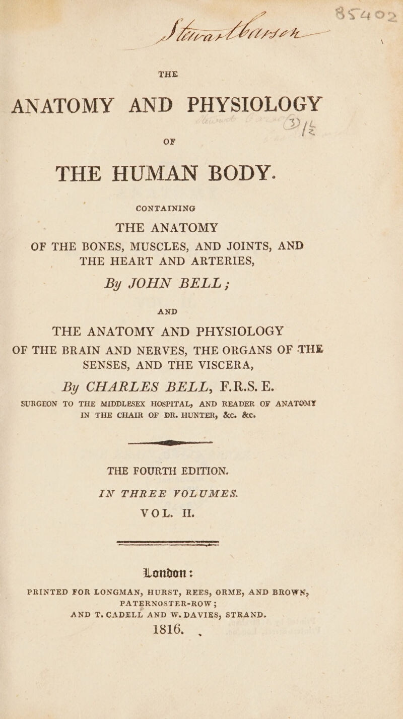 ANATOMY AND PHYSIOLOGY aE: THE HUMAN BODY. THE ANATOMY OF THE BONES, MUSCLES, AND JOINTS, AND THE HEART AND ARTERIES, By JOHN BELL; AND THE ANATOMY AND PHYSIOLOGY OF THE BRAIN AND NERVES, THE ORGANS OF THE SENSES, AND THE VISCERA, By CHARLES BELL, F.R.S.E. SURGEON TO THE MIDDLESEX HOSPITAL, AND READER OF ANATOMY IN THE CHAIR OF DR. HUNTER, &amp;ce &amp;e» eR THE FOURTH EDITION. IN THREE VOLUMES. (vi Ch Lowel k. London : PRINTED FOR LONGMAN, HURST, REES, ORME, AND BROWN, PATERNOSTER-ROW ; AND T.CADELL AND W. DAVIES, STRAND. 1816.