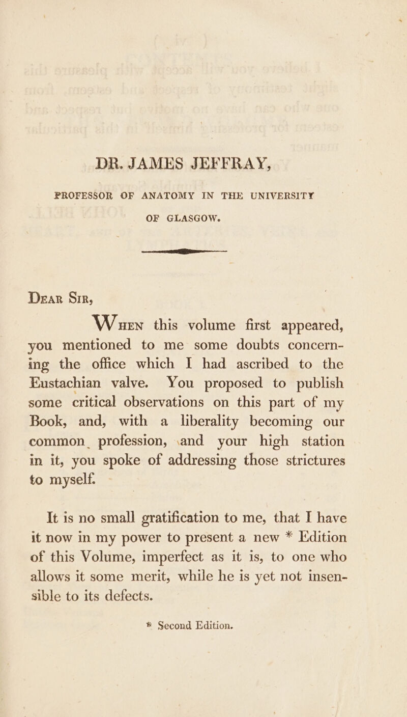DR. JAMES JEFFRAY, PROFESSOR OF ANATOMY IN THE UNIVERSITY OF GLASGOW. Dear Sir, Wuen this volume first appeared, you mentioned to me some doubts concern- ing the office which I had ascribed to the Eustachian valve. You proposed to publish some critical observations on this part of my Book, and, with a liberality becoming our common. profession, and your high station in it, you spoke of addressing those strictures to myself. It is no small gratification to me, that I have it now in my power to present a new * Kdition of this Volume, imperfect as it is, to one who allows it some merit, while he is yet not insen- sible to its defects. * Second Edition.